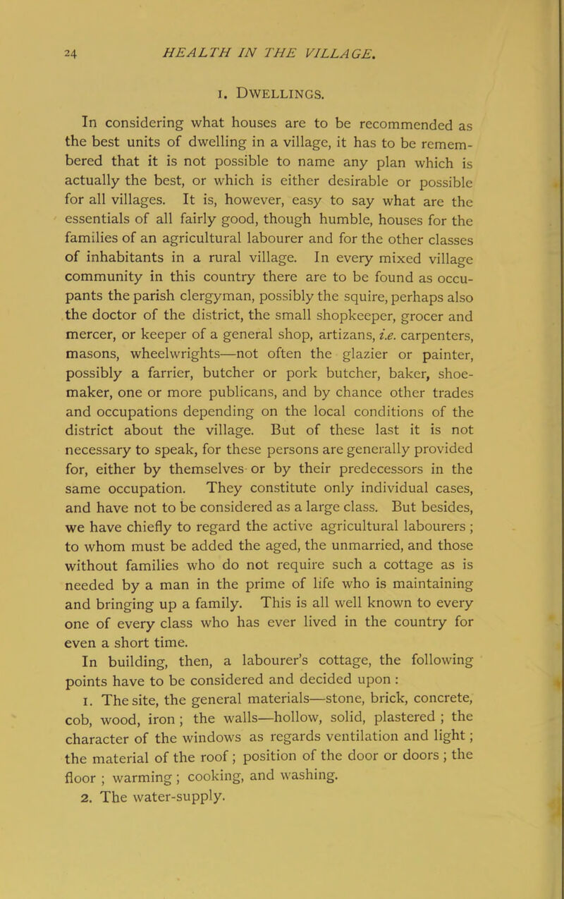 i. Dwellings. In considering what houses are to be recommended as the best units of dwelling in a village, it has to be remem- bered that it is not possible to name any plan which is actually the best, or which is either desirable or possible for all villages. It is, however, easy to say what are the essentials of all fairly good, though humble, houses for the families of an agricultural labourer and for the other classes of inhabitants in a rural village. In every mixed village community in this country there are to be found as occu- pants the parish clergyman, possibly the squire, perhaps also the doctor of the district, the small shopkeeper, grocer and mercer, or keeper of a general shop, artizans, i.e. carpenters, masons, wheelwrights—not often the glazier or painter, possibly a farrier, butcher or pork butcher, baker, shoe- maker, one or more publicans, and by chance other trades and occupations depending on the local conditions of the district about the village. But of these last it is not necessary to speak, for these persons are generally provided for, either by themselves or by their predecessors in the same occupation. They constitute only individual cases, and have not to be considered as a large class. But besides, we have chiefly to regard the active agricultural labourers ; to whom must be added the aged, the unmarried, and those without families who do not require such a cottage as is needed by a man in the prime of life who is maintaining and bringing up a family. This is all well known to every one of every class who has ever lived in the country for even a short time. In building, then, a labourer’s cottage, the following points have to be considered and decided upon : 1. The site, the general materials—stone, brick, concrete, cob, wood, iron ; the walls—hollow, solid, plastered ; the character of the windows as regards ventilation and light; the material of the roof; position of the door or doors ; the floor ; warming ; cooking, and washing. 2. The water-supply.