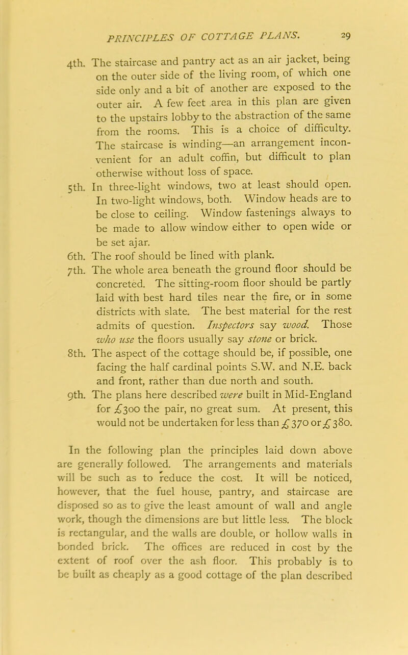 4th. The staircase and pantry act as an air jacket, being on the outer side of the living room, of which one side only and a bit of another are exposed to the outer air. A few feet area in this plan are given to the upstairs lobby to the abstraction of the same from the rooms. This is a choice of difficulty. The staircase is winding—an arrangement incon- venient for an adult coffin, but difficult to plan otherwise without loss of space. 5th. In three-light windows, two at least should open. In two-light windows, both. Window heads are to be close to ceiling. Window fastenings always to be made to allow window either to open wide or be set ajar. 6th. The roof should be lined with plank. 7th. The whole area beneath the ground floor should be concreted. The sitting-room floor should be partly laid with best hard tiles near the fire, or in some districts with slate. The best material for the rest admits of question. Inspectors say wood. Those who use the floors usually say stone or brick. 8th. The aspect of the cottage should be, if possible, one facing the half cardinal points S.W. and N.E. back and front, rather than due north and south. 9th. The plans here described were built in Mid-England for £300 the pair, no great sum. At present, this would not be undertaken for less than £ 370 or £ 380. In the following plan the principles laid down above are generally followed. The arrangements and materials will be such as to reduce the cost. It will be noticed, however, that the fuel house, pantry, and staircase are disposed so as to give the least amount of wall and angle work, though the dimensions are but little less. The block is rectangular, and the walls are double, or hollow walls in bonded brick. The offices arc reduced in cost by the extent of roof over the ash floor. This probably is to be built as cheaply as a good cottage of the plan described