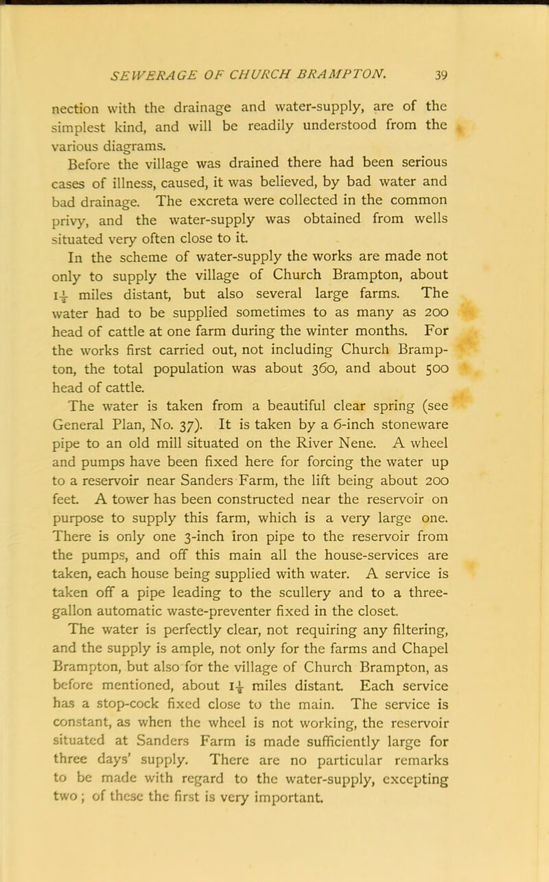 nection with the drainage and water-supply, are of the simplest kind, and will be readily understood from the . various diagrams. Before the village was drained there had been serious cases of illness, caused, it was believed, by bad water and bad drainage. The excreta were collected in the common privy, and the water-supply was obtained from wells situated very often close to it. In the scheme of water-supply the works are made not only to supply the village of Church Brampton, about 14. miles distant, but also several large farms. The water had to be supplied sometimes to as many as 200 head of cattle at one farm during the winter months. For the works first carried out, not including Church Bramp- ton, the total population was about 360, and about 500 head of cattle. The water is taken from a beautiful clear spring (see General Plan, No. 37). It is taken by a 6-inch stoneware pipe to an old mill situated on the River Nene. A wheel and pumps have been fixed here for forcing the water up to a reservoir near Sanders Farm, the lift being about 200 feet. A tower has been constructed near the reservoir on purpose to supply this farm, which is a very large one. There is only one 3-inch iron pipe to the reservoir from the pumps, and off this main all the house-services are taken, each house being supplied with water. A service is taken off a pipe leading to the scullery and to a three- gallon automatic waste-preventer fixed in the closet. The water is perfectly clear, not requiring any filtering, and the supply is ample, not only for the farms and Chapel Brampton, but also for the village of Church Brampton, as before mentioned, about 14- miles distant Each service has a stop-cock fixed close to the main. The service is constant, as when the wheel is not working, the reservoir situated at Sanders Farm is made sufficiently large for three days’ supply. There are no particular remarks to be made with regard to the water-supply, excepting two ; of these the first is very important.