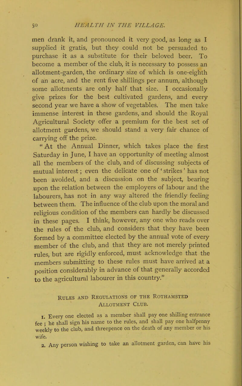 men drank it, and pronounced it very good, as long as I supplied it gratis, but they could not be persuaded to purchase it as a substitute for their beloved beer. To become a member of the club, it is necessary to possess an allotment-garden, the ordinary size of which is one-eighth of an acre, and the rent five shillings per annum, although some allotments are only half that size. I occasionally give prizes for the best cultivated gardens, and every second year we have a show of vegetables. The men take immense interest in these gardens, and should the Royal Agricultural Society offer a premium for the best set of allotment gardens, we should stand a very fair chance of carrying off the prize. “ At the Annual Dinner, which takes place the first Saturday in June, I have an opportunity of meeting almost all the members of the club, and of discussing subjects of mutual interest; even the delicate one of ‘ strikes ’ has not been avoided, and a discussion on the subject, bearing upon the relation between the employers of labour and the labourers, has not in any way altered the friendly feeling between them. The influence of the club upon the moral and religious condition of the members can hardly be discussed in these pages. I think, however, any one who reads over the rules of the club, and considers that they have been formed by a committee elected by the annual vote of every member of the club, and that they are not merely printed rules, but are rigidly enforced, must acknowledge that the members submitting to these rules must have arrived at a position considerably in advance of that generally accorded to the agricultural labourer in this country.” Rules and Regulations of the Rothamsted Allotment Club. j. Every one elected as a member shall pay one shilling entrance fee ; he shall sign his name to the rules, and shall pay one halfpenny weekly to the club, and threepence on the death of any member or his wife. 2. Any person wishing to take an allotment garden, can have his