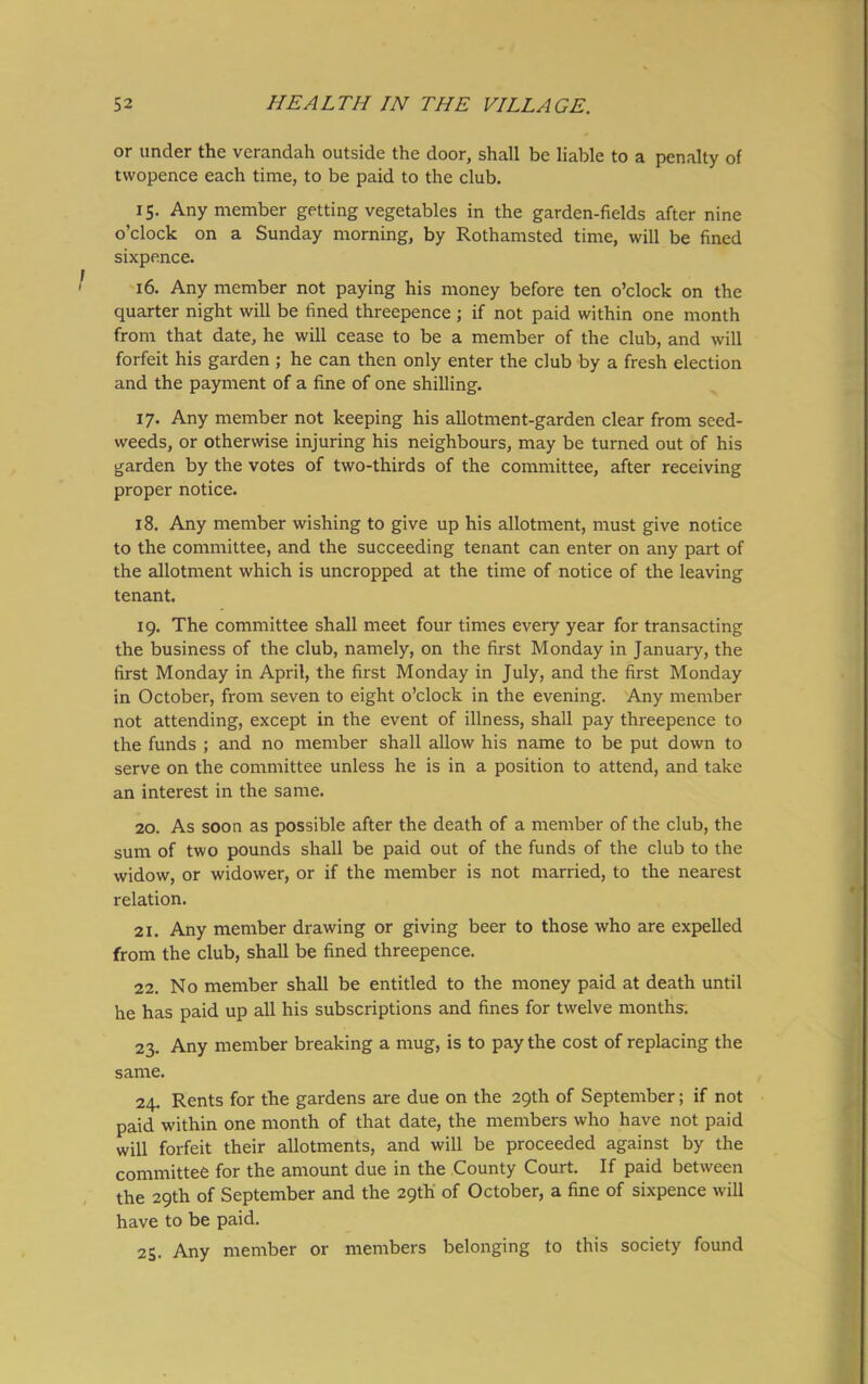 or under the verandah outside the door, shall be liable to a penalty of twopence each time, to be paid to the club. 15. Any member getting vegetables in the garden-fields after nine o’clock on a Sunday morning, by Rothamsted time, will be fined sixpence. 16. Any member not paying his money before ten o’clock on the quarter night will be fined threepence ; if not paid within one month from that date, he will cease to be a member of the club, and will forfeit his garden ; he can then only enter the club by a fresh election and the payment of a fine of one shilling. 17. Any member not keeping his allotment-garden clear from seed- weeds, or otherwise injuring his neighbours, may be turned out of his garden by the votes of two-thirds of the committee, after receiving proper notice. 18. Any member wishing to give up his allotment, must give notice to the committee, and the succeeding tenant can enter on any part of the allotment which is uncropped at the time of notice of the leaving tenant. 19. The committee shall meet four times every year for transacting the business of the club, namely, on the first Monday in January, the first Monday in April, the first Monday in July, and the first Monday in October, from seven to eight o’clock in the evening. Any member not attending, except in the event of illness, shall pay threepence to the funds ; and no member shall allow his name to be put down to serve on the committee unless he is in a position to attend, and take an interest in the same. 20. As soon as possible after the death of a member of the club, the sum of two pounds shall be paid out of the funds of the club to the widow, or widower, or if the member is not married, to the nearest relation. 21. Any member drawing or giving beer to those who are expelled from the club, shall be fined threepence. 22. No member shall be entitled to the money paid at death until he has paid up all his subscriptions and fines for twelve months. 23. Any member breaking a mug, is to pay the cost of replacing the same. 24. Rents for the gardens are due on the 29th of September; if not paid within one month of that date, the members who have not paid will forfeit their allotments, and will be proceeded against by the committee for the amount due in the County Court. If paid between the 29th of September and the 29th of October, a fine of sixpence will have to be paid. 25. Any member or members belonging to this society found