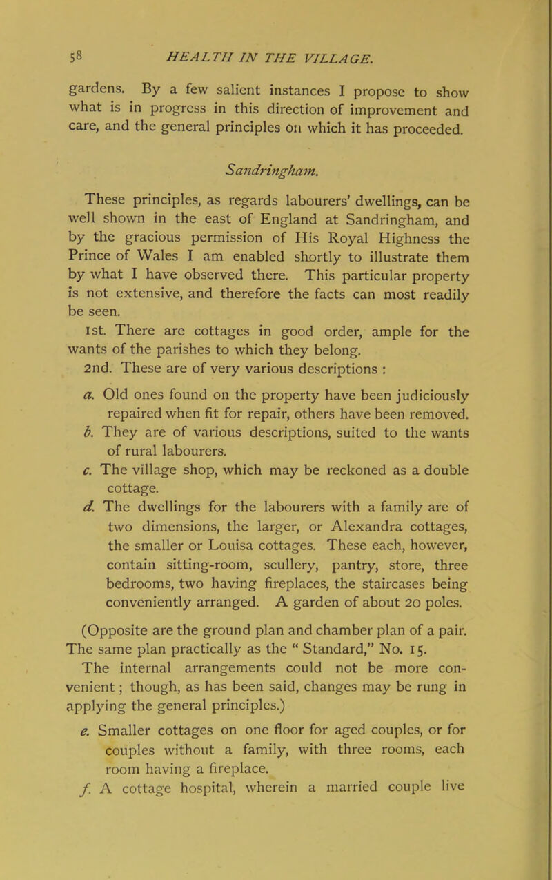 gardens. By a few salient instances I propose to show what is in progress in this direction of improvement and care, and the general principles on which it has proceeded. Sandringham. These principles, as regards labourers’ dwellings, can be well shown in the east of England at Sandringham, and by the gracious permission of His Royal Highness the Prince of Wales I am enabled shortly to illustrate them by what I have observed there. This particular property is not extensive, and therefore the facts can most readily be seen. ist. There are cottages in good order, ample for the wants of the parishes to which they belong. 2nd. These are of very various descriptions : a. Old ones found on the property have been judiciously repaired when fit for repair, others have been removed. b. They are of various descriptions, suited to the wants of rural labourers. c. The village shop, which may be reckoned as a double cottage. d. The dwellings for the labourers with a family are of two dimensions, the larger, or Alexandra cottages, the smaller or Louisa cottages. These each, however, contain sitting-room, scullery, pantry, store, three bedrooms, two having fireplaces, the staircases being conveniently arranged. A garden of about 20 poles. (Opposite are the ground plan and chamber plan of a pair. The same plan practically as the “ Standard,” No. 15. The internal arrangements could not be more con- venient ; though, as has been said, changes may be rung in applying the general principles.) e. Smaller cottages on one floor for aged couples, or for couples without a family, with three rooms, each room having a fireplace. f A cottage hospital, wherein a married couple live