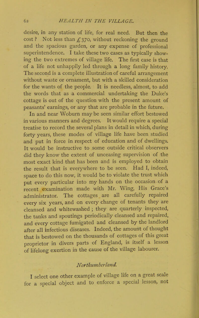 desire, in any station of life, for real need. But then the cost ? Not less than £37o, without reckoning the ground and the spacious garden, or any expense of professional superintendence. I take these two cases as typically show- ing the two extremes of village life. The first case is that of a life not unhappily led through a long family history. The second is a complete illustration of careful arrangement without waste or ornament, but with a skilled consideration for the wants of the people. It is needless, almost, to add the words that as a commercial undertaking the Duke’s cottage is out of the question with the present amount of peasants’ earnings, or any that are probable in the future. In and near Woburn may be seen similar effort bestowed in various manners and degrees. It would require a special treatise to record the several plans in detail in which, during forty years, these modes of village life have been studied and put in force in respect of education and of dwellings. It would be instructive to some outside critical observers did they know the extent of unceasing supervision of the most exact kind that has been and is employed to obtain the result that is everywhere to be seen. Had I, indeed, space to do this now, it would be to violate the trust which put every particular into my hands on the occasion of a recent examination made with Mr. Wing, His Grace’s administrator. The cottages are all carefully repaired every six years, and on every change of tenants they are cleansed and whitewashed ; they are quarterly inspected, the tanks and spoutings periodically cleansed and repaired, and every cottage fumigated and cleansed by the landlord after all infectious diseases. Indeed, the amount of thought that is bestowed on the thousands of cottages of this great proprietor in divers parts of England, is itself a lesson of lifelong exertion in the cause of the village labourer. Northum berland. I select one other example of village life on a great scale for a special object and to enforce a special lesson, not