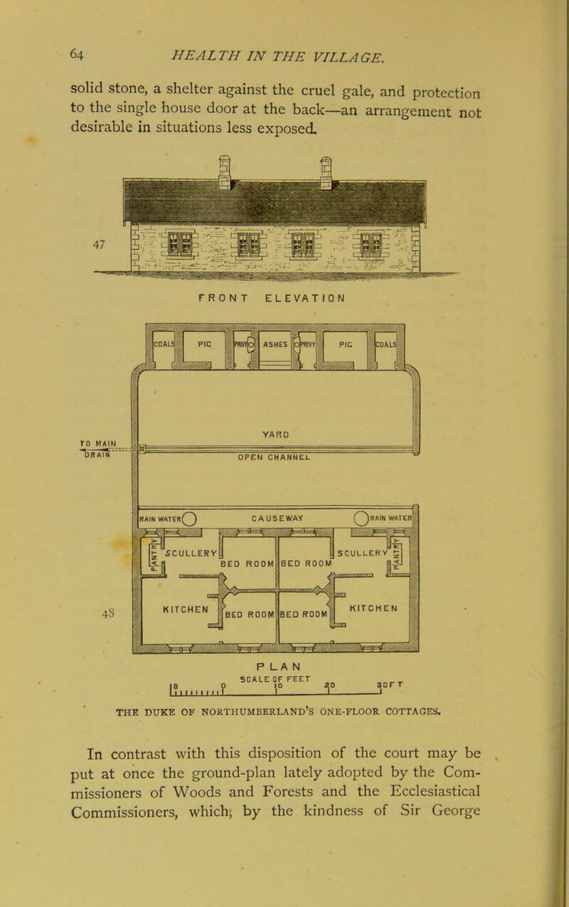 solid stone, a shelter against the cruel gale, and protection to the single house door at the back—an arrangement not desirable in situations less exposed FRONT ELEVATION THE DUKE OF NORTHUMBERLAND’S ONE-FLOOR COTTAGES'. In contrast with this disposition of the court may be put at once the ground-plan lately adopted by the Com- missioners of Woods and Forests and the Ecclesiastical Commissioners, which; by the kindness of Sir George