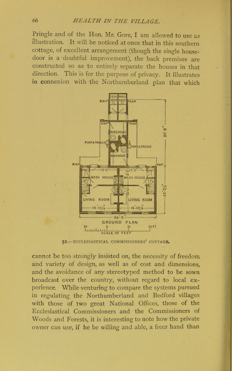 Pringle and of the Hon. Mr. Gore, I am allowed to use as illustration. It will be noticed at once that in this southern cottage, of excellent arrangement (though the single house- door is a'doubtful improvement), the back premises are constructed so as to entirely separate the houses in that direction. This is for the purpose of privacy. It illustrates in connexion with the Northumberland plan that which IcessIpoouI F.W.P* Ksaiii o ro KV CNJ <v 36-5 GROUND PLAN lo o ip 1 i-i j i! i i ’ i J . 20 FT SCALE OF FEET 52.—ECCLESIASTICAL COMMISSIONERS’ COTTAGE. cannot be too strongly insisted on, the necessity of freedom and variety of design, as well as of cost and dimensions, and the avoidance of any stereotyped method to be sown broadcast over the country, without regard to local ex- perience. While venturing to compare the systems pursued in regulating the Northumberland and Bedford villages with those of two great National Offices, those of the Ecclesiastical Commissioners and the Commissioners of Woods and Forests, it is interesting to note how the private owner can use, if he be willing and able, a freer hand than