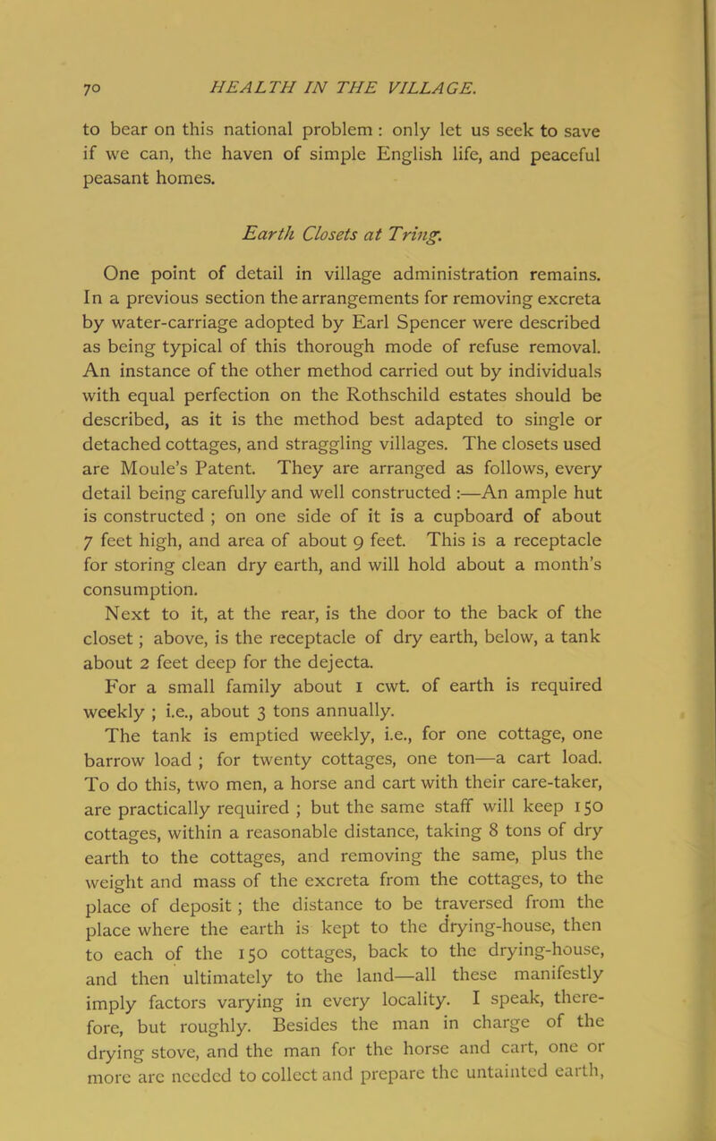 to bear on this national problem : only let us seek to save if we can, the haven of simple English life, and peaceful peasant homes. Earth Closets at Tring. One point of detail in village administration remains. In a previous section the arrangements for removing excreta by water-carriage adopted by Earl Spencer were described as being typical of this thorough mode of refuse removal. An instance of the other method carried out by individuals with equal perfection on the Rothschild estates should be described, as it is the method best adapted to single or detached cottages, and straggling villages. The closets used are Moule’s Patent. They are arranged as follows, every detail being carefully and well constructed :—An ample hut is constructed ; on one side of it is a cupboard of about 7 feet high, and area of about 9 feet. This is a receptacle for storing clean dry earth, and will hold about a month’s consumption. Next to it, at the rear, is the door to the back of the closet; above, is the receptacle of dry earth, below, a tank about 2 feet deep for the dejecta. For a small family about 1 cwt. of earth is required weekly ; i.e., about 3 tons annually. The tank is emptied weekly, i.e., for one cottage, one barrow load ; for twenty cottages, one ton—a cart load. To do this, two men, a horse and cart with their care-taker, are practically required ; but the same staff will keep 150 cottages, within a reasonable distance, taking 8 tons of dry earth to the cottages, and removing the same, plus the weight and mass of the excreta from the cottages, to the place of deposit ; the distance to be traversed from the place where the earth is kept to the drying-house, then to each of the 150 cottages, back to the drying-house, and then ultimately to the land—all these manifestly imply factors varying in every locality. I speak, there- fore, but roughly. Besides the man in charge of the drying stove, and the man for the horse and cart, one 01 more arc needed to collect and prepare the untainted eaith,