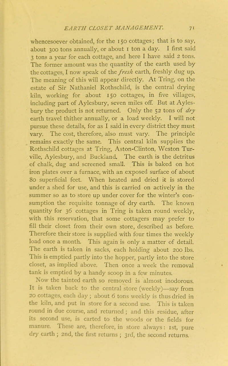 whencesoever obtained, for the 150 cottages; that is to say, about 300 tons annually, or about 1 ton a day. I first said 3 tons a year for each cottage, and here I have said 2 tons. The former amount was the quantity of the earth used by the cottages, I now speak of the fresh earth, freshly dug up. The meaning of this will appear directly. At Tring, on the estate of Sir Nathaniel Rothschild, is the central drying kiln, working for about 150 cottages, in five villages, including part of Aylesbury, seven miles off. But at Ayles- bury the product is not returned. Only the 52 tons of dry earth travel thither annually, or a load weekly. I will not pursue these details, for as I said in every district they must vary. The cost, therefore, also must vary. The principle remains exactly the same. This central kiln supplies the Rothschild cottages at Tring, Aston-Clinton, Weston Tur- ville, Aylesbury, and Buckland. The earth is the detritus of chalk, dug and screened small. This is baked on hot iron plates over a furnace, with an exposed surface of about 80 superficial feet. When heated and dried it is stored under a shed for use, and this is carried on actively in the summer so as to store up under cover for the winter’s con- sumption the requisite tonnage of dry earth. The known quantity for 36 cottages in Tring is taken round weekly, with this reservation, that some cottagers may prefer to fill their closet from their own store, described as before. Therefore their store is supplied with four times the weekly load once a month. This again is only a matter of detail. The earth is taken in sacks, each holding about 200 lbs. This is emptied partly into the hopper, partly into the store closet, as implied above. Then once a week the removal tank is emptied by a handy scoop in a few minutes. Now the tainted earth so removed is almost inodorous. It is taken back to the central store (weekly)—say from 20 cottages, each day ; about 6 tons weekly is thus dried in the kiln, and put in store for a second use. This is taken round in due course, and returned ; and this residue, after its second use, is carted to the woods or the fields for manure. These are, therefore, in store always : 1st, pure dry earth ; 2nd, the first returns ; 3rd, the second returns.