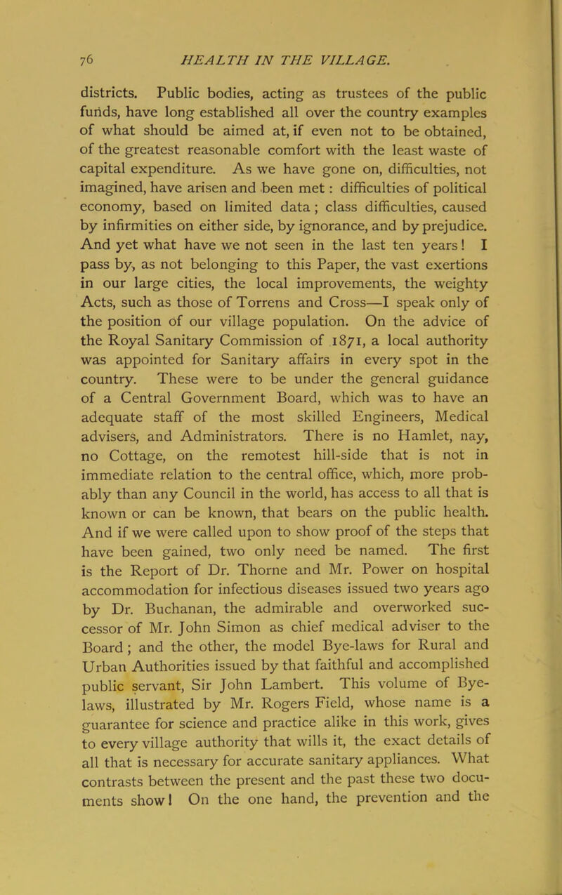 districts. Public bodies, acting as trustees of the public funds, have long established all over the country examples of what should be aimed at, if even not to be obtained, of the greatest reasonable comfort with the least waste of capital expenditure. As we have gone on, difficulties, not imagined, have arisen and been met: difficulties of political economy, based on limited data; class difficulties, caused by infirmities on either side, by ignorance, and by prejudice. And yet what have we not seen in the last ten years! I pass by, as not belonging to this Paper, the vast exertions in our large cities, the local improvements, the weighty Acts, such as those of Torrens and Cross—I speak only of the position of our village population. On the advice of the Royal Sanitary Commission of 1871, a local authority was appointed for Sanitary affairs in every spot in the country. These were to be under the general guidance of a Central Government Board, which was to have an adequate staff of the most skilled Engineers, Medical advisers, and Administrators. There is no Hamlet, nay, no Cottage, on the remotest hill-side that is not in immediate relation to the central office, which, more prob- ably than any Council in the world, has access to all that is known or can be known, that bears on the public health. And if we were called upon to show proof of the steps that have been gained, two only need be named. The first is the Report of Dr. Thorne and Mr. Power on hospital accommodation for infectious diseases issued two years ago by Dr. Buchanan, the admirable and overworked suc- cessor of Mr. John Simon as chief medical adviser to the Board ; and the other, the model Bye-laws for Rural and Urban Authorities issued by that faithful and accomplished public servant, Sir John Lambert. This volume of Bye- laws, illustrated by Mr. Rogers Field, whose name is a guarantee for science and practice alike in this work, gives to every village authority that wills it, the exact details of all that is necessary for accurate sanitary appliances. What contrasts between the present and the past these two docu- ments show! On the one hand, the prevention and the