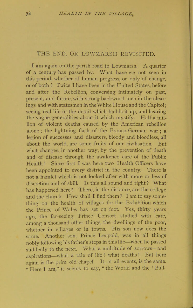 THE END, OR LOWMARSH REVISITED. I am again on the parish road to Lowmarsh. A quarter of a century has passed by. What have we not seen in this period, whether of human progress, or only of change, or of both ? Twice I have been in the United States, before and after the Rebellion, conversing intimately on past, present, and future, with strong backwood men in the clear- ings and with statesmen in the White House and the Capitol; seeing real life in the detail which builds it up, and hearing the vague generalities about it which mystify. Half-a-mil- lion of violent deaths caused by the American rebellion alone ; the lightning flash of the Franco-German war ; a legion of successes and disasters, bloody and bloodless, all about the world, are some fruits of our civilisation. But what changes, in another way, by the prevention of death and of disease through the awakened care of the Public Health ! Since first I was here two Health Officers have been appointed to every district in the country. There is not a hamlet which is not looked after with more or less of discretion and of skill. Is this all sound and right ? What has happened here ? There, in the distance, are the college and the church. How shall I find them ? I am to say some- thing on the health of villages for the Exhibition which the Prince of Wales has set on foot. Yes, thirty years ago, the far-seeing Prince Consort studied with care, among a thousand other things, the dwellings of the poor, whether in villages or in towns. His son now does the same. Another son, Prince Leopold, was in all things nobly following his father’s steps in this life—when he passed suddenly to the next. What a multitude of sorrows—and aspirations—what a tale of life ! what deaths ! But here again is the prim old chapel. It, at all events, is the same. “ Here I am,” it seems to say, “ the World and the ‘ Bull-