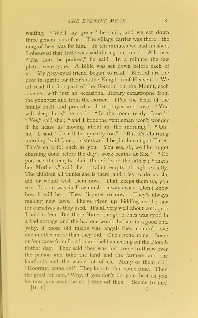waiting. “ We’ll say grace,” he said ; and we sat down three generations of us. The village carrier was there ; the mug of beer was for him. In ten minutes we had finished. I observed that little was said during our meal. All rose. “ The Lord be praised,” he said. In a minute the few plates were gone. A Bible was set down before each of us. My grey-eyed friend began to read, “ Blessed are the poor in spirit: for their’s is the Kingdom of Heaven.” We all read the first part of the Sermon on the Mount, each a verse ; with just an occasional literary catastrophe from the youngest and from the carrier. Then the head of the family knelt and prayed a short prayer and rose. “You will sleep here,” he said. “Is the room ready, Jane?” “ Yes,” said she ; “ and I hope the gentleman won’t wonder if he hears us moving about in the morning.” “ Oh! no,” I said, “ I shall be up early too.” “ But it’s churning morning,” said Jane ; “ sisters and I begin churning at Three. That’s early for such as you. You see, sir, we like to get churning done before the day’s work begins at Six.” “ Do you see the empty chair there ? ” said the father; “ that’s her Mother’s,” said he ; “ tain’t empty though exactly. The children all thinks she is there, and tries to do as she did or would wish them now. That keeps them up, you see. It’s our way in Lowmarsh—always was. Don’t know how it will be. They disputes so now. They’s always making new laws. The’ve given up bidding us be law for ourselves as they used. It’s all very well about cottages ; I hold to ’em. But these Hares, the good ones was good in a bad cottage, and the bad one would be bad in a good one. Why, if those old maids was angels they couldn’t love one another more than they did. One’s gone home. Some on ’em came from London and held a meeting off the Plough t’other day. They said they was just come to throw ovcr the parson and take the land and the farmers and the landlords and the whole lot of us. Many of them said ‘ Hoorray! come on!’ They kept to that some time. Then the good lot said, ‘ Why, if you don’t do your best as you be now, you won’t be no better off then. Seems to me ’ [• I] G