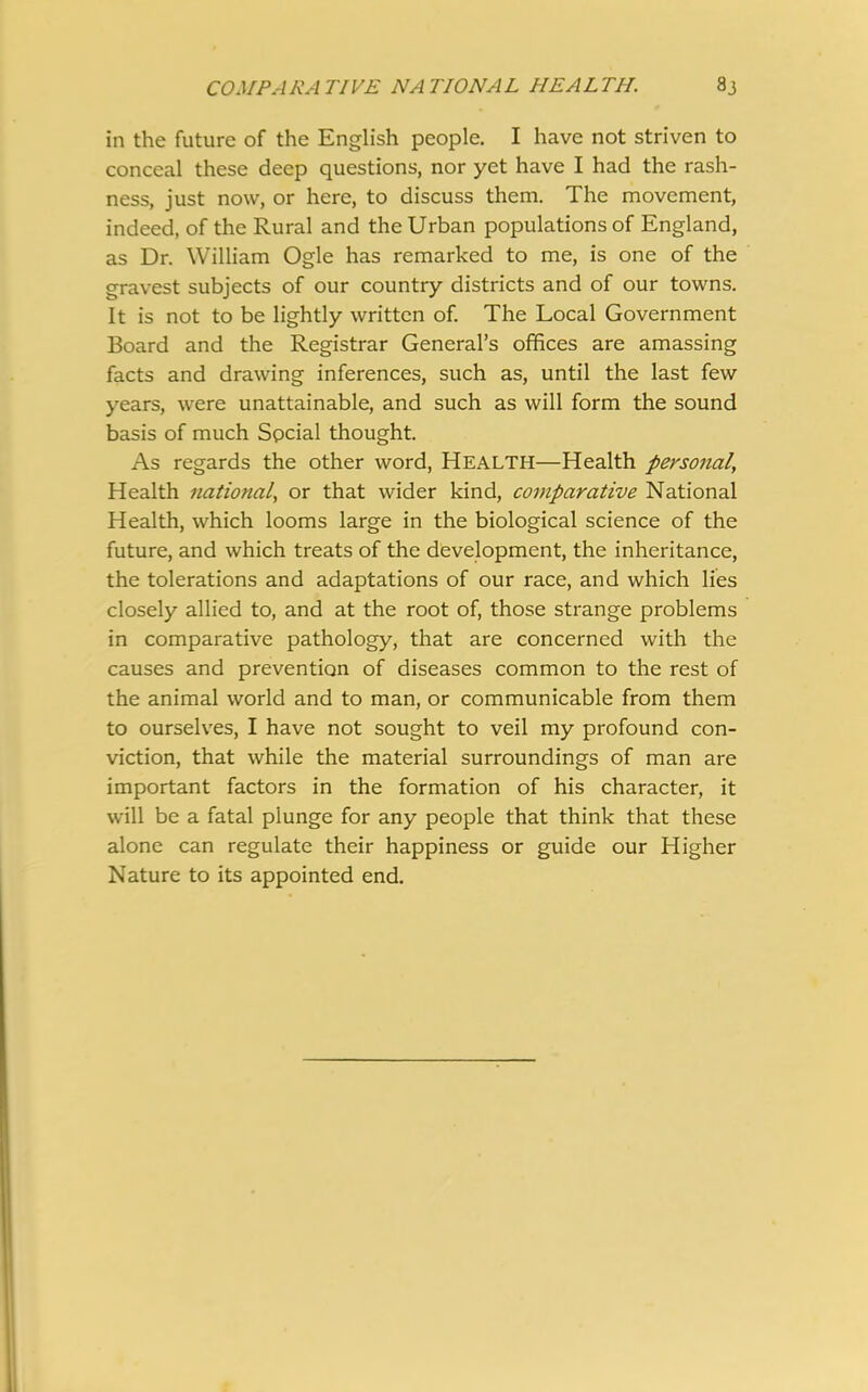 COMPARATIVE NATIONAL HEALTH. 8J in the future of the English people. I have not striven to conceal these deep questions, nor yet have I had the rash- ness, just now, or here, to discuss them. The movement, indeed, of the Rural and the Urban populations of England, as Dr. William Ogle has remarked to me, is one of the gravest subjects of our country districts and of our towns. It is not to be lightly written of. The Local Government Board and the Registrar General’s offices are amassing facts and drawing inferences, such as, until the last few years, were unattainable, and such as will form the sound basis of much Social thought. As regards the other word, Health—Health personal, Health national, or that wider kind, comparative National Health, which looms large in the biological science of the future, and which treats of the development, the inheritance, the tolerations and adaptations of our race, and which lies closely allied to, and at the root of, those strange problems in comparative pathology, that are concerned with the causes and prevention of diseases common to the rest of the animal world and to man, or communicable from them to ourselves, I have not sought to veil my profound con- viction, that while the material surroundings of man are important factors in the formation of his character, it will be a fatal plunge for any people that think that these alone can regulate their happiness or guide our Higher Nature to its appointed end.