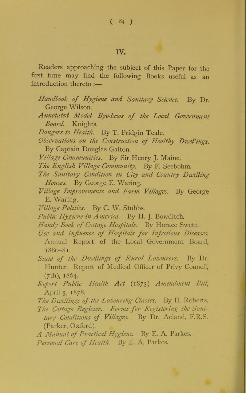 IV. Readers approaching the subject of this Paper for the first time may find the following Books useful as an introduction thereto :— Handbook of Hygiene and Sanitary Science. By Dr. George Wilson. Annotated Model Bye-laws of the Local Government Board. Knights. Dangers to Health. By T. Pridgin Teale. Observations on the Construction of Healthy Dwel'ings. By Captain Douglas Galton. Village Communities. By Sir Henry J. Maine. The English Village Community. By F. Seebohm. The Sanitary Condition in City and Country Dwelling Houses. By George E. Waring. Village Improvements and Farm Villages. By George E. Waring. Village Politics. By C. W. Stubbs. Public Hygiene in A merica. By H. J. Bowditch. Handy Book cf Cottage Hospitals. By Idorace Swete. Use and Influence of Hospitals for Infectious Diseases. Annual Report of the Local Government Board, 1880-81. State cf the Dwellings of Rural Labourers. By Dr. Hunter. Report of Medical Officer of Privy Council, (7th), 1864. Report Public Health Act (1875) Amendment Bill, April 5, 1878. The Dwellings of the Labouring Classes. By H. Roberts. The Cottage Register. Forms for Registering the Sani- tary Conditions of Villages. By Dr. Acland, F.R.S. (Parker, Oxford). A Manual of Practical Hygiene. By E. A. Parkcs. Personal Care of Health. By E. A. Parkcs.