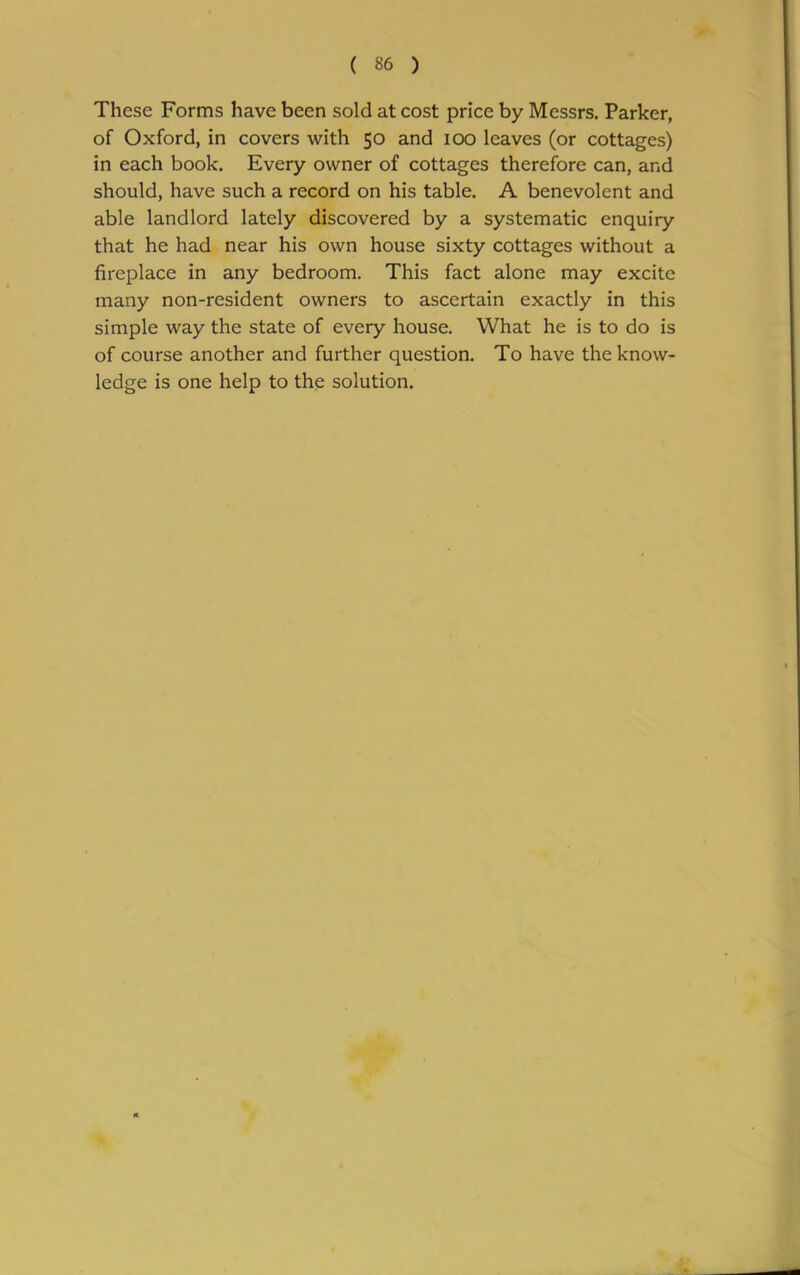 These Forms have been sold at cost price by Messrs. Parker, of Oxford, in covers with 50 and 100 leaves (or cottages) in each book. Every owner of cottages therefore can, and should, have such a record on his table. A benevolent and able landlord lately discovered by a systematic enquiry that he had near his own house sixty cottages without a fireplace in any bedroom. This fact alone may excite many non-resident owners to ascertain exactly in this simple way the state of every house. What he is to do is of course another and further question. To have the know- ledge is one help to the solution.