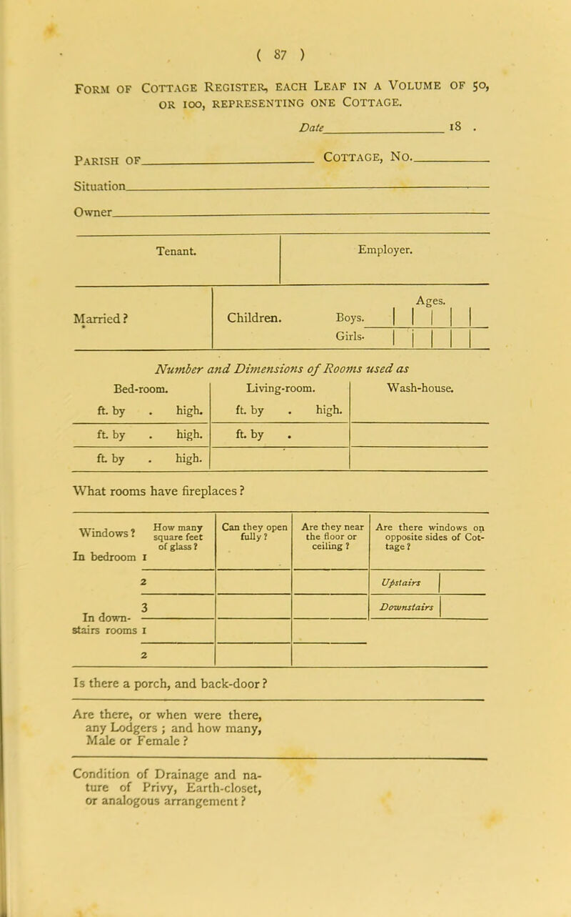 Form of Cottage Register, each Leaf in a Volume of 50, or 100, representing one Cottage. Date 18 . Parish of Cottage, No. Situation Owner Tenant. Employer. Married ? Children Ages. Boys. | | | 1 Girls* Number and Dimensions of Rooms used as Bed-room. Living-room. Wash-house. ft. by high. ft by . high. ft by high. ft. by ft by high. What rooms have fireplaces ? , How many Windows ? square feet of glass? In bedroom 1 Can they open fully? Are they near the floor or ceiling ? Are there windows on opposite sides of Cot- tage? 2 Upstairs T J 3 Downstairs stairs rooms 1 2 Is there a porch, and back-door? Are there, or when were there, any Lodgers ; and how many, Male or Female ? Condition of Drainage and na- ture of Privy, Earth-closet, or analogous arrangement ?