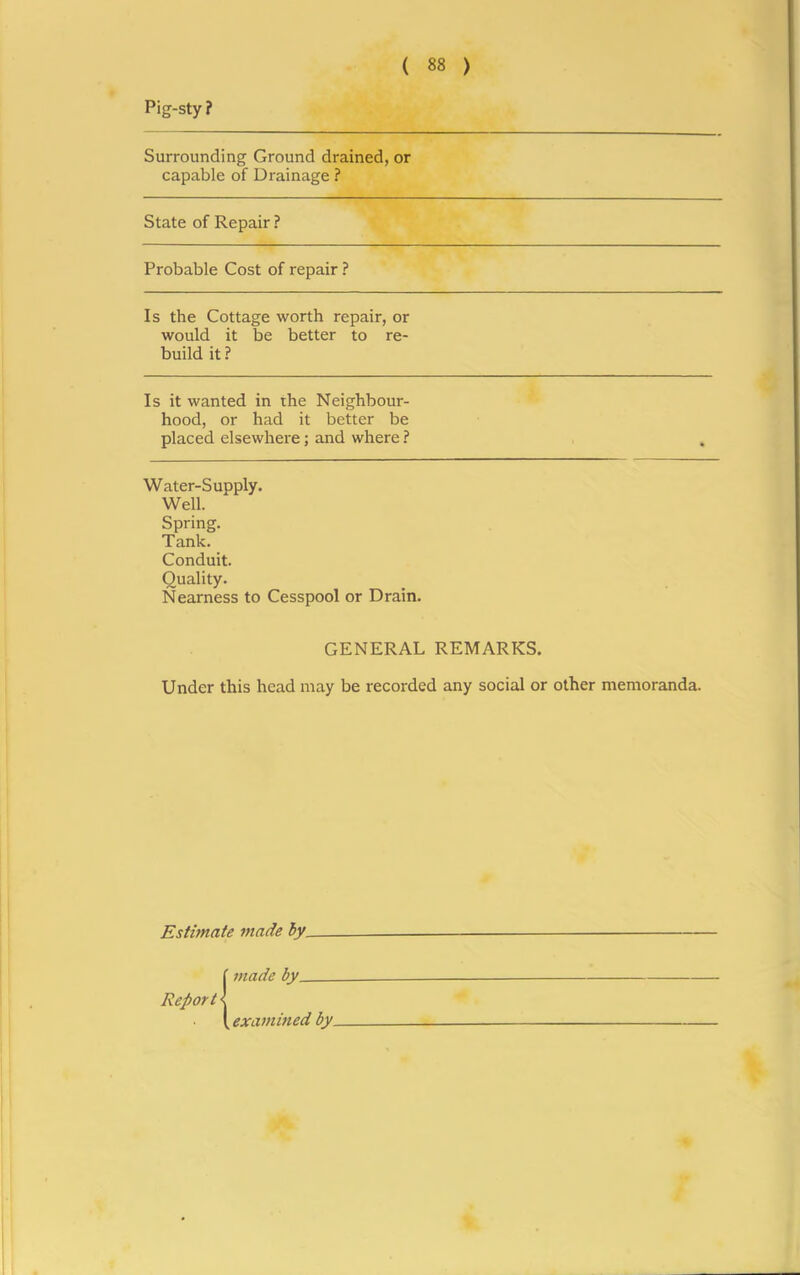 Pig-sty ? Surrounding Ground drained, or capable of Drainage ? State of Repair ? Probable Cost of repair ? Is the Cottage worth repair, or would it be better to re- build it ? Is it wanted in the Neighbour- hood, or had it better be placed elsewhere; and where ? Water-Supply. Well. Spring. Tank. Conduit. Quality. Nearness to Cesspool or Drain. GENERAL REMARKS. Under this head may be recorded any social or other memoranda. Estimate made by. Report made by examined by.