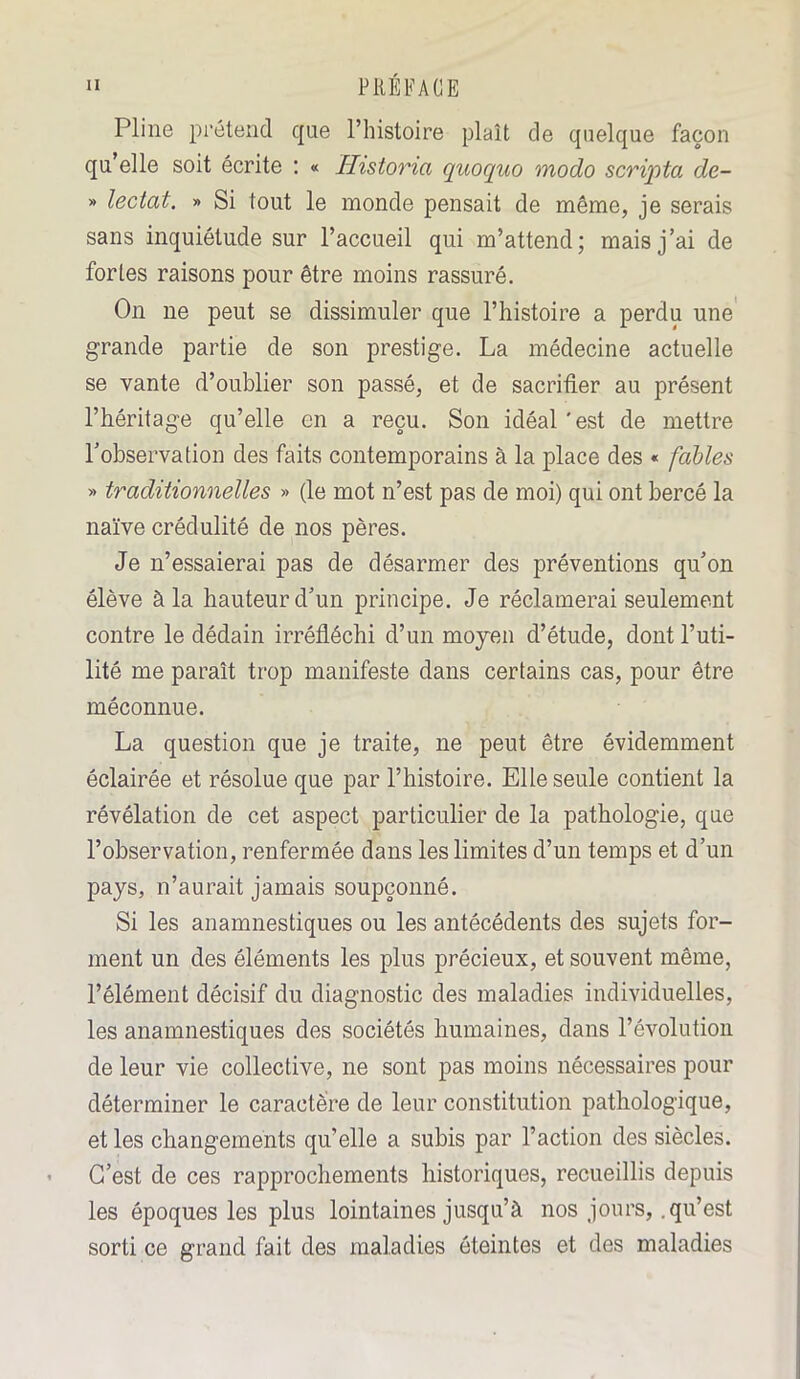 Pline prétend que l’histoire plaît de quelque façon qu’elle soit écrite : « Historia quoquo modo scripta de- » lectat. » Si tout le monde pensait de même, je serais sans inquiétude sur l’accueil qui m’attend; mais j’ai de fortes raisons pour être moins rassuré. On ne peut se dissimuler que l’histoire a perdu une grande partie de son prestige. La médecine actuelle se vante d’oublier son passé, et de sacrifier au présent l’héritage qu’elle en a reçu. Son idéal'est de mettre l’observation des faits contemporains à la place des « fables » traditionnelles » (le mot n’est pas de moi) qui ont bercé la naïve crédulité de nos pères. Je n’essaierai pas de désarmer des préventions qu’on élève à la hauteur d’un principe. Je réclamerai seulement contre le dédain irréfléchi d’un moyen d’étude, dont l’uti- lité me paraît trop manifeste dans certains cas, pour être méconnue. La question que je traite, ne peut être évidemment éclairée et résolue que par l’histoire. Elle seule contient la révélation de cet aspect particulier de la pathologie, que l’observation, renfermée dans les limites d’un temps et d’un pays, n’aurait jamais soupçonné. Si les anamnestiques ou les antécédents des sujets for- ment un des éléments les plus précieux, et souvent même, l’élément décisif du diagnostic des maladies individuelles, les anamnestiques des sociétés humaines, dans l’évolution de leur vie collective, ne sont pas moins nécessaires pour déterminer le caractère de leur constitution pathologique, et les changements qu’elle a subis par l’action des siècles. C’est de ces rapprochements historiques, recueillis depuis les époques les plus lointaines jusqu’à nos jours, .qu’est sorti ce grand fait des maladies éteintes et des maladies