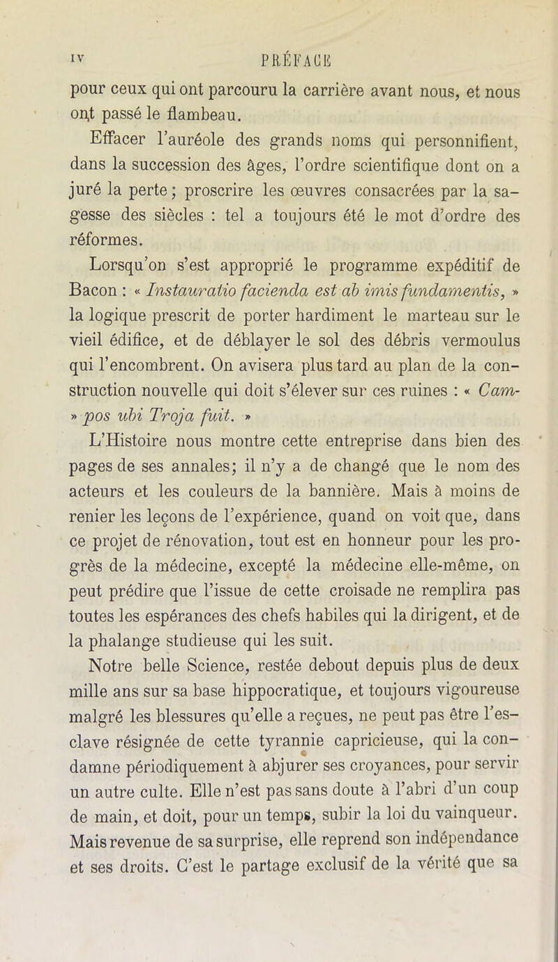 pour ceux qui ont parcouru la carrière avant nous, et nous on,t passé le flambeau. Effacer l’auréole des grands noms qui personnifient, dans la succession des âges, l’ordre scientifique dont on a juré la perte; proscrire les œuvres consacrées par la sa- gesse des siècles : tel a toujours été le mot d’ordre des réformes. Lorsqu’on s’est approprié le programme expéditif de Bacon : « Instauraiïo facienda est ab imis fundamentis, » la logique prescrit de porter hardiment le marteau sur le vieil édifice, et de déblayer le sol des débris vermoulus qui l’encombrent. On avisera plus tard au plan de la con- struction nouvelle qui doit s’élever sur ces ruines : « Cam- » pos ubi Troja fuit. » L’Histoire nous montre cette entreprise dans bien des pages de ses annales; il n’y a de changé que le nom des acteurs et les couleurs de la bannière. Mais à moins de renier les leçons de l’expérience, quand on voit que, dans ce projet de rénovation, tout est en honneur pour les pro- grès de la médecine, excepté la médecine elle-même, on peut prédire que l’issue de cette croisade ne remplira pas toutes les espérances des chefs habiles qui la dirigent, et de la phalange studieuse qui les suit. Notre belle Science, restée debout depuis plus de deux mille ans sur sa base hippocratique, et toujours vigoureuse malgré les blessures quelle a reçues, ne peut pas être l’es- clave résignée de cette tyrannie capricieuse, qui la con- damne périodiquement à abjurer ses croyances, pour servir un autre culte. Elle n’est pas sans doute à l’abri d’un coup de main, et doit, pour un temps, subir la loi du vainqueur. Mais revenue de sa surprise, elle reprend son indépendance et ses droits. C’est le partage exclusif de la vérité que sa