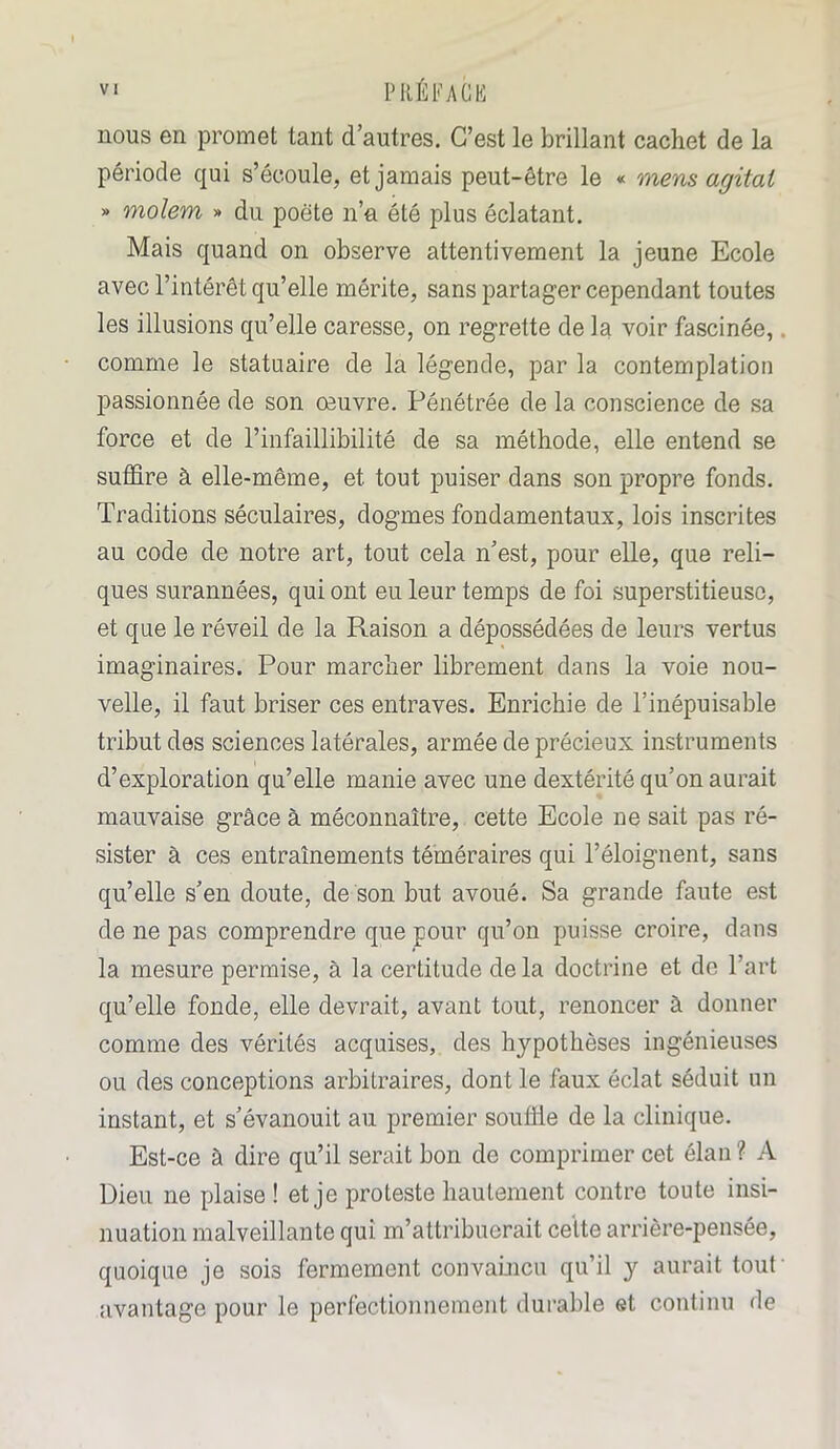 nous en promet tant d’autres. C’est le brillant cachet de la période qui s’écoule, et jamais peut-être le « mens agitai » molem » du poète n’a été plus éclatant. Mais quand on observe attentivement la jeune Ecole avec l’intérêt qu’elle mérite, sans partager cependant toutes les illusions qu’elle caresse, on regrette de la voir fascinée, comme le statuaire de la légende, par la contemplation passionnée de son œuvre. Pénétrée de la conscience de sa force et de l’infaillibilité de sa méthode, elle entend se suffire à elle-même, et tout puiser dans son propre fonds. Traditions séculaires, dogmes fondamentaux, lois inscrites au code de notre art, tout cela n’est, pour elle, que reli- ques surannées, qui ont eu leur temps de foi superstitieuse, et que le réveil de la Raison a dépossédées de leurs vertus imaginaires. Pour marcher librement dans la voie nou- velle, il faut briser ces entraves. Enrichie de l’inépuisable tribut des sciences latérales, armée de précieux instruments d’exploration qu’elle manie avec une dextérité qu’on aurait mauvaise grâce à méconnaître, cette Ecole ne sait pas ré- sister à ces entraînements téméraires qui l’éloignent, sans qu’elle s’en doute, de son but avoué. Sa grande faute est de ne pas comprendre que pour qu’on puisse croire, dans la mesure permise, à la certitude de la doctrine et de l’art qu’elle fonde, elle devrait, avant tout, renoncer à donner comme des vérités acquises, des hypothèses ingénieuses ou des conceptions arbitraires, dont le faux éclat séduit un instant, et s’évanouit au premier souffle de la clinique. Est-ce à dire qu’il serait bon de comprimer cet élan ? A Dieu ne plaise ! et je proteste hautement contre toute insi- nuation malveillante qui m’attribuerait cette arrière-pensée, quoique je sois fermement convaincu qu’il y aurait tout avantage pour le perfectionnement durable et continu de