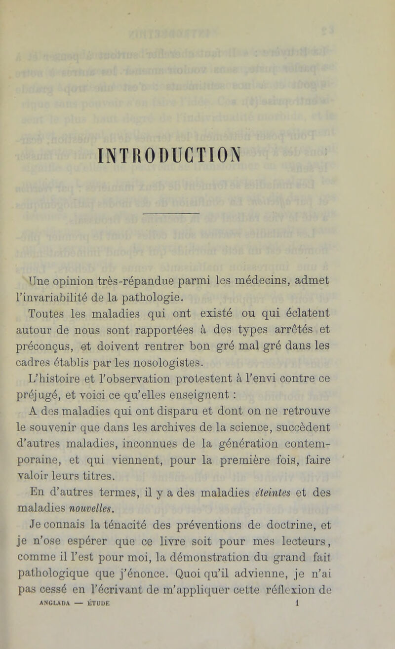 INTRODUCTION TTne opinion très-répandue parmi les médecins, admet l’invariabilité de la pathologie. Toutes les maladies qui ont existé ou qui éclatent autour de nous sont rapportées â des types arrêtés et préconçus, et doivent rentrer bon gré mal gré dans les cadres établis par les nosologistes. L’histoire et l’observation protestent à l’envi contre ce préjugé, et voici ce qu’elles enseignent : A des maladies qui ont disparu et dont on ne retrouve le souvenir que dans les archives de la science, succèdent d’autres maladies, inconnues de la génération contem- poraine, et qui viennent, pour la première fois, faire valoir leurs titres. En d’autres termes, il y a des maladies éteintes et des maladies nouvelles. Je connais la ténacité des préventions de doctrine, et je n’ose espérer que ce livre soit pour mes lecteurs, comme il l’est pour moi, la démonstration du grand fait pathologique que j’énonce. Quoi qu’il advienne, je n’ai pas cessé en l’écrivant de m’appliquer cette réflexion do