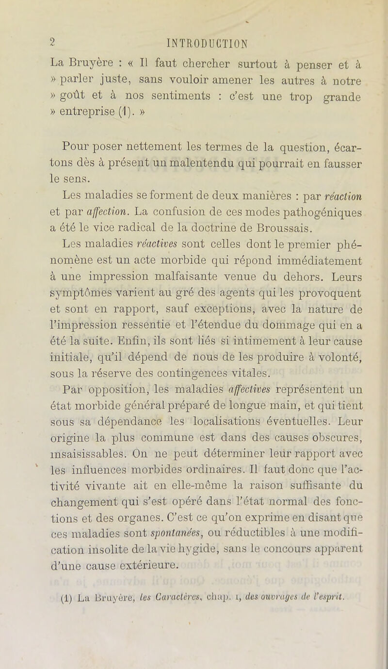 La Bruyère : « Il faut chercher surtout à penser et à » parler juste, sans vouloir amener les autres à notre » goût et à nos sentiments : c’est une trop grande » entreprise (1 ). » Pour poser nettement les termes de la question, écar- tons dès à présent un malentendu qui pourrait en fausser le sens. Les maladies se forment de deux manières : par réaction et par affection. La confusion de ces modes pathogéniques a été le vice radical de la doctrine de Broussais. Les maladies réactives sont celles dont le premier phé- nomène est un acte morbide qui répond immédiatement à une impression malfaisante venue du dehors. Leurs symptômes varient au gré des agents qui les provoquent et sont en rapport, sauf exceptions, avec la nature de l’impression ressentie et l’étendue du dommage qui en a été la suite. Enfin, ils sont liés si intimement à leur cause initiale, qu’il dépend de nous de les produire à volonté, sous la réserve des contingences vitales. Par opposition, les maladies affectives représentent un état morbide général préparé de longue main, et qui tient sous sa dépendance les localisations éventuelles. Leur origine la plus commune est dans des causes obscures, insaisissables. On ne peut déterminer leur rapport avec les influences morbides ordinaires. Il faut donc que l’ac- tivité vivante ait en elle-même la raison suffisante du changement qui s’est opéré dans l’état normal des fonc- tions et des organes. C’est ce qu’on exprime en disant que ces maladies sont spontanées, ou réductibles à une modifi- cation insolite de laviehygide, sans le concours apparent d’une cause extérieure. (1) La Bruyère, les Caractères, ehap. 1, des ouvrages de l’esprit.