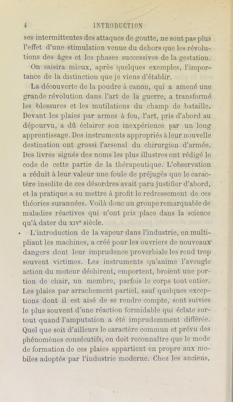 ses intermittentes des attaques de goutte, ne sont pas plus l’effet d’une stimulation venue du dehors que les révolu- tions des âges et les phases successives de la gestation. On saisira mieux, après quelques exemples, l’impor- tance de la distinction que je viens d’établir. La découverte de la poudre à canon, qui a amené une grande révolution dans l’art de la guerre, a transformé les blessures et les mutilations du champ de ba,taille. Devant les plaies par armes à feu, l’art, pris d’abord au dépourvu, a dû éclairer son inexpérience par un long apprentissage. Des instruments appropriés à leur nouvelle destination ont grossi l’arsenal du chirurgien d’armée. Des livres signés des noms les plus illustres ont rédigé le code de cette partie de la thérapeutique. L’observation a réduit à leur valeur une foule de préjugés que le carac- tère insolite de ces désordres avait paru justifier d’abord, et la pratique a su mettre à profit le redressement de ces théories surannées. Voilà donc un groupe remarquable de maladies réactives qui n’ont pris place dans la science qu’à dater du xive siècle. » L’introduction de la vapeur dans l’industrie, en multi- pliant les machines, a créé pour les ouvriers de nouveaux dangers dont leur imprudence proverbiale les rend trop souvent victimes. Les instruments qu’anime l’aveugle action du moteur déchirent, emportent, broient une por- tion de chair, un membre, parfois le corps tout entier. Les plaies par arrachement partiel, sauf quelques excep- tions dont il est aisé de se rendre compte, sont suivies le plus souvent d’une réaction formidable qui éclate sur- tout quand l’amputation a été imprudemment différée. Quel que soit d’ailleurs le caractère commun et prévu des phénomènes consécutifs, on doit reconnaître que le mode de formation de ces plaies appartient en propre aux mo- biles adoptés par l'industrie moderne. Chez les anciens,