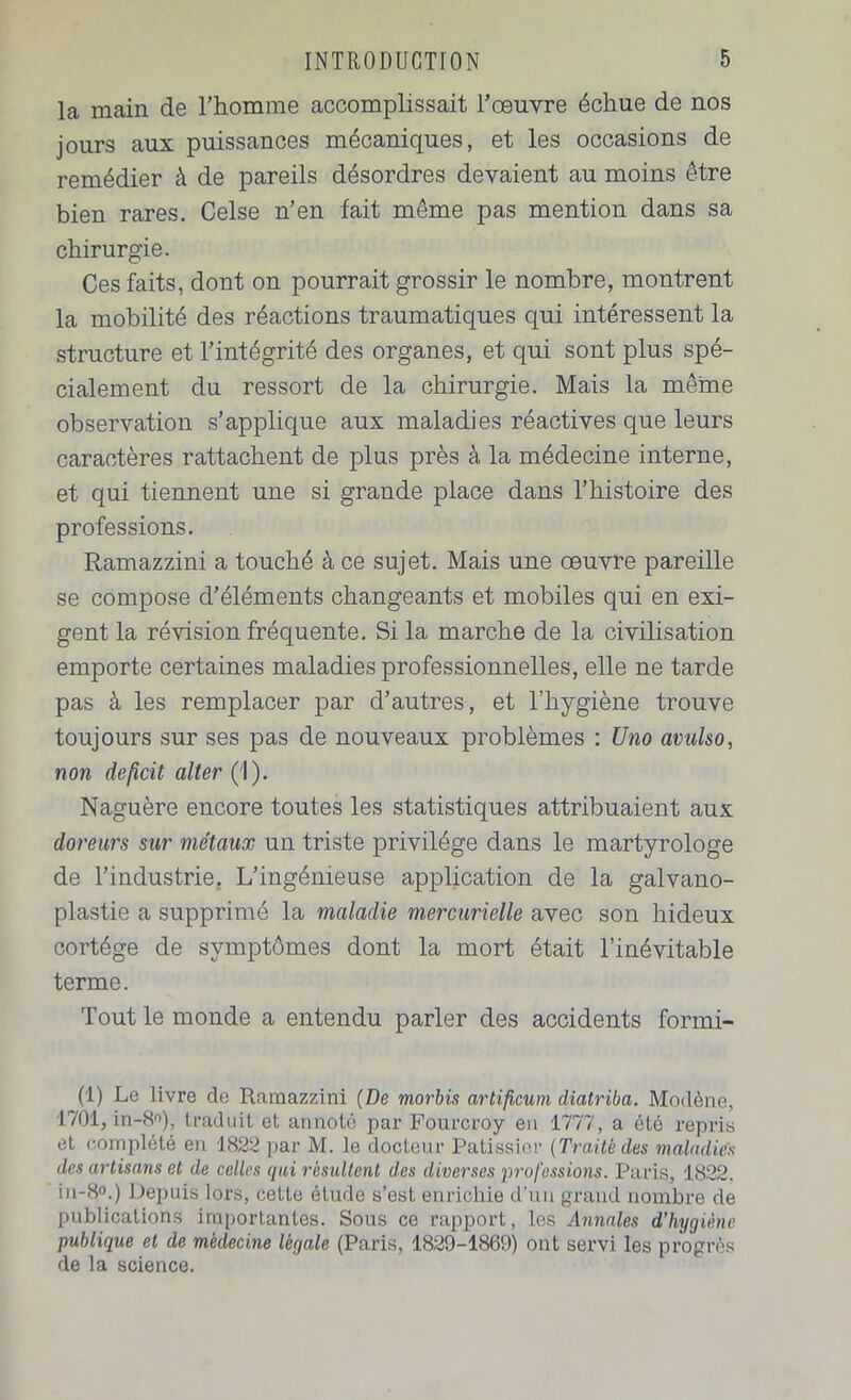 la main de l’homme accomplissait l’œuvre échue de nos jours aux puissances mécaniques, et les occasions de remédier à de pareils désordres devaient au moins être bien rares. Celse n’en fait même pas mention dans sa chirurgie. Ces faits, dont on pourrait grossir le nombre, montrent la mobilité des réactions traumatiques qui intéressent la structure et l’intégrité des organes, et qui sont plus spé- cialement du ressort de la chirurgie. Mais la même observation s’applique aux maladies réactives que leurs caractères rattachent de plus près à la médecine interne, et qui tiennent une si grande place dans l’histoire des professions. Ramazzini a touché à ce sujet. Mais une œuvre pareille se compose d’éléments changeants et mobiles qui en exi- gent la révision fréquente. Si la marche de la civilisation emporte certaines maladies professionnelles, elle ne tarde pas à les remplacer par d’autres, et l’hygiène trouve toujours sur ses pas de nouveaux problèmes : U no avulso, non déficit aller (1). Naguère encore toutes les statistiques attribuaient aux doreurs sur métaux un triste privilège dans le martyrologe de l’industrie. L’ingénieuse application de la galvano- plastie a supprimé la maladie mercurielle avec son hideux cortège de symptômes dont la mort était l’inévitable terme. Tout le monde a entendu parler des accidents formi- (1) Le livre de Ramazzini (De morbis artificum diatriba. Modène, 1701, in-8°), traduit et annoté par Fourcroy en 1777, a été repris et complété en 1822 par M. le docteur Pâtissier (Traité des maladies des artisans et de celles qui résultent des diverses professions. Paris, 1822. in-8°.) Depuis lors, cette étude s’est enrichie d'un grand nombre de publications importantes. Sous ce rapport, les Annales d’hygiène publique et de médecine légale (Paris, 1829-1869) ont servi les progrès de la science.