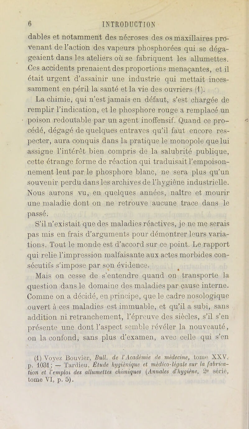 dables et notamment des nécroses des os maxillaires pro- venant de l’action des vapeurs phosphorées qui se déga- geaient dans les ateliers où se fabriquent les allumettes. Ces accidents prenaient des proportions menaçantes, et il était urgent d’assainir une industrie qui mettait inces- samment en péril la santé et la vie des ouvriers (1). La chimie, qui n’est jamais en défaut, s’est chargée de remplir l’indication, et le phosphore rouge a remplacé un poison redoutable par un agent inoffensif Quand ce pro- cédé, dégagé de quelques entraves qu’il faut encore res- pecter, aura conquis dans la pratique le monopole que lui assigne l’intérêt bien compris de la salubrité publique, cette étrange forme de réaction qui traduisait l'empoison- nement lent par le phosphore blanc, ne sera plus qu’un souvenir perdu dans les archives de l’hygiène industrielle. Nous aurons vu, en quelques années, naître et mourir une maladie dont on ne retrouve aucune trace dans le passé. S’il n’existait que des maladies réactives, je ne me serais pas mis en frais d’arguments pour démontrer leurs varia- tions. Tout le monde est d’accord sur ce point. Le rapport qui relie l’impression malfaisante aux actes morbides con- sécutifs s’impose par son évidence. Mais on cesse de s’entendre quand on transporte la question dans le domaine des maladies par cause interne. Comme on a décidé, en principe, que le cadre nosologique ouvert à ces maladies est immuable, et qu’il a subi, sans addition ni retranchement, l’épreuve des siècles, s’il s’en présente une dont l’aspect semble révéler la nouveauté, on la confond, sans plus d’examen, avec celle qui s’en (1) Voyez Bouvier, Bull, de l'Académie de médecine, tome XXV. p. 1031; — Tardieu, Étude hygiénique et médico-légale sur la fabrica- tion et l’emploi des allumettes chimiques (Annales d’hygiène, série, tome VI, p. 5).