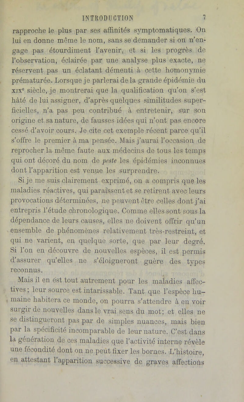 rapproche le plus par ses affinités symptomatiques. On lui en donne môme le nom, sans se demander si on n’en- gage pas étourdiment l’avenir, et si les progrès de l’observation, éclairée par une analyse plus exacte, ne réservent pas un éclatant démenti à cette homonymie prématurée. Lorsque je parlerai de la grande épidémie du xix® siècle, je montrerai que la qualification qu’on s’est hâté de lui assigner, d’après quelques similitudes super- ficielles, n’a pas peu contribué à entretenir, sur son origine et sa nature, de fausses idées qui n’ont pas encore cessé d’avoir cours. Je cite cet exemple récent parce qu’il s’offre le premier à ma pensée. Mais j’aurai l’occasion de reprocher la meme faute aux médecins de tous les temps qui ont décoré du nom de peste les épidémies inconnues dont l’apparition est venue les surprendre. Si je me suis clairement exprimé, on a compris que les maladies réactives, qui paraissent et se retirent avec leurs provocations déterminées, ne peuvent être celles dont j’ai entrepris l’étude chronologique. Comme elles sont sous la dépendance de leurs causes, elles ne doivent offrir qu’un ensemble de phénomènes relativement très-restreint, et qui ne varient, en quelque sorte, que par leur degré. Si l’on en découvre de nouvelles espèces, il est permis d’assurer qu’elles ne s’éloigneront guère des types reconnus. Mais il en est tout autrement pour les maladies affec- tives; leur source est intarissable. Tant que l’espèce hu- maine habitera ce monde, on pourra s’attendre à en voir surgir de nouvelles dans le vrai sens du mot; et elles ne se distingueront pas par de simples nuances, mais bien par la spécificité incomparable de leur nature. C’est dans la génération de ces maladies que l’activité interne révèle une fécondité dont on ne peut fixer les bornes. L’histoire, en attestant 1 apparition successive de graves affections