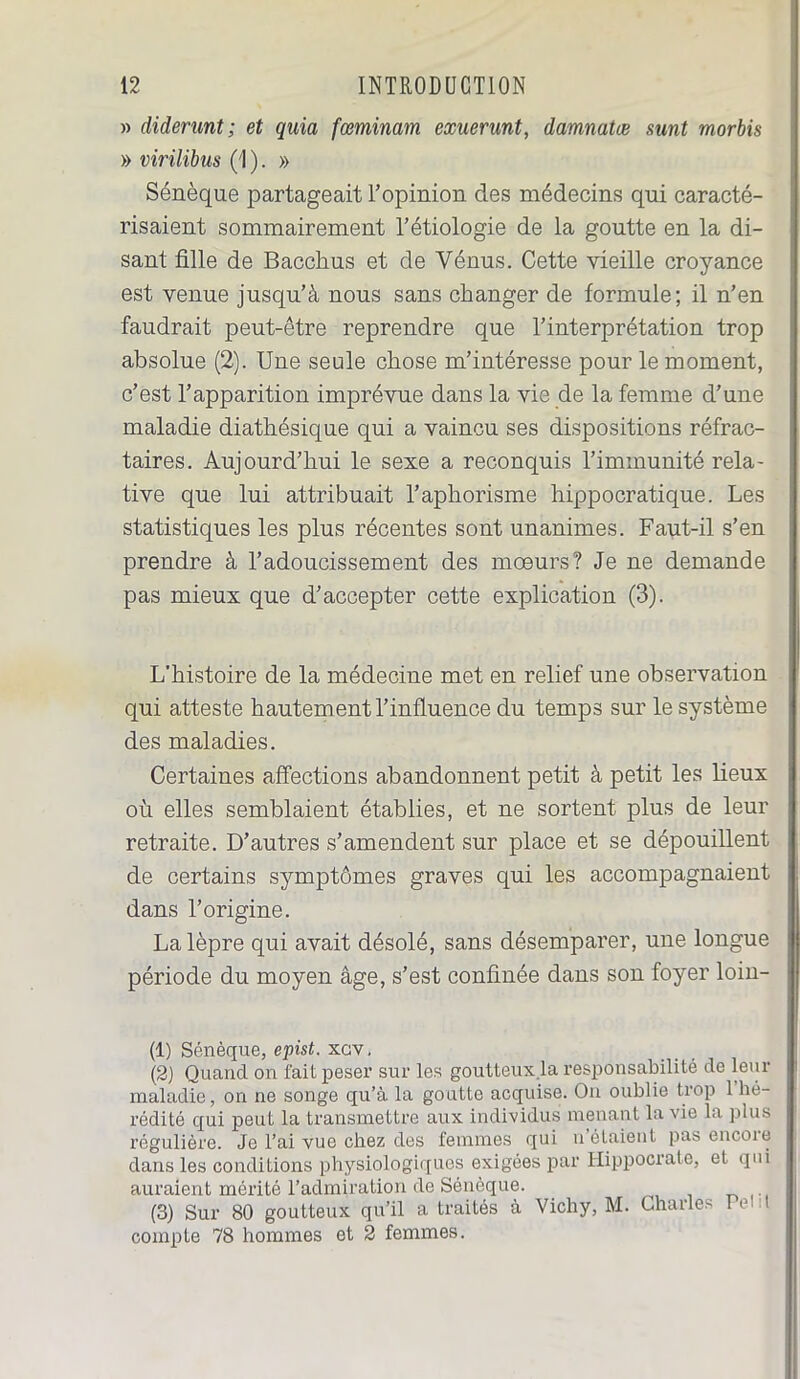 » diderunt ; et quia fœminam exuerunt, damnatœ sunt morbis » virilibus (1 ). » Sénèque partageait l’opinion des médecins qui caracté- risaient sommairement l’étiologie de la goutte en la di- sant fille de Bacchus et de Vénus. Cette vieille croyance est venue jusqu’à nous sans changer de formule; il n’en faudrait peut-être reprendre que l’interprétation trop absolue (2). Une seule chose m’intéresse pour le moment, c’est l’apparition imprévue dans la vie de la femme d’une maladie diathésique qui a vaincu ses dispositions réfrac- taires. Aujourd’hui le sexe a reconquis l’immunité rela- tive que lui attribuait l’aphorisme hippocratique. Les statistiques les plus récentes sont unanimes. Faut-il s’en prendre à l’adoucissement des mœurs? Je ne demande pas mieux que d’accepter cette explication (3). L'histoire de la médecine met en relief une observation qui atteste hautement l’influence du temps sur le système des maladies. Certaines affections abandonnent petit à petit les lieux où elles semblaient établies, et ne sortent plus de leur retraite. D’autres s’amendent sur place et se dépouillent de certains symptômes graves qui les accompagnaient dans l’origine. La lèpre qui avait désolé, sans désemparer, une longue période du moyen âge, s’est confinée dans son foyer loin- (1) Sénèque, epist. xcv. (2) Quand on fait peser sur les goutteux.la responsabilité de leur maladie, on ne songe qu’à la goutte acquise. On oublie trop 1 hé- rédité qui peut la transmettre aux individus menant la vie la plus régulière. Je l’ai vue chez des femmes qui u étaient pas encoie dans les conditions physiologiques exigées par Hippocrate, et qui auraient mérité l’admiration de Sénèque. (3) Sur 80 goutteux qu’il a traités à Vichy, M. Charles Pel t compte 78 hommes et 2 femmes.