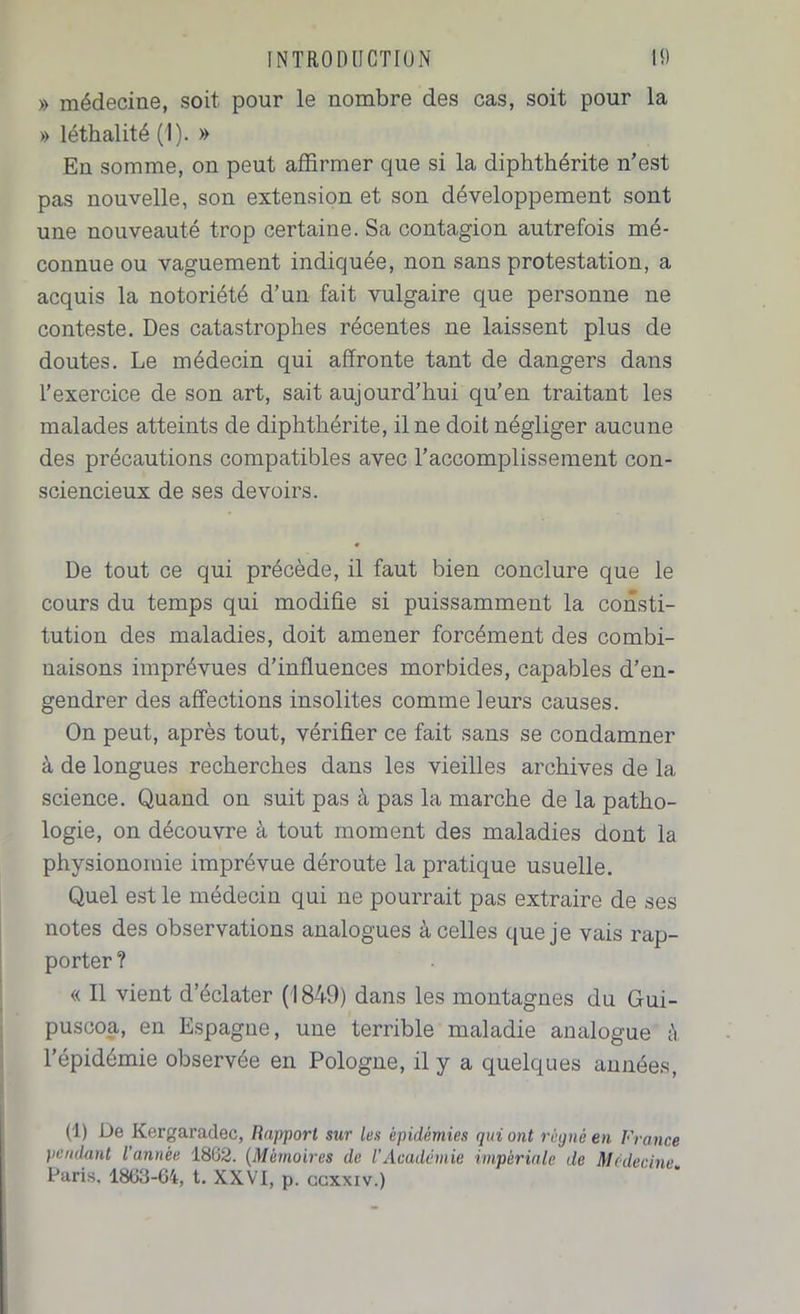 » médecine, soit pour le nombre des cas, soit pour la » léthalité (1). » En somme, on peut affirmer que si la diphthérite n’est pas nouvelle, son extension et son développement sont une nouveauté trop certaine. Sa contagion autrefois mé- connue ou vaguement indiquée, non sans protestation, a acquis la notoriété d’un fait vulgaire que personne ne conteste. Des catastrophes récentes ne laissent plus de doutes. Le médecin qui affronte tant de dangers dans l’exercice de son art, sait aujourd’hui qu’en traitant les malades atteints de diphthérite, il ne doit négliger aucune des précautions compatibles avec l’accomplissement con- sciencieux de ses devoirs. De tout ce qui précède, il faut bien conclure que le cours du temps qui modifie si puissamment la consti- tution des maladies, doit amener forcément des combi- naisons imprévues d’influences morbides, capables d’en- gendrer des affections insolites comme leurs causes. On peut, après tout, vérifier ce fait sans se condamner à de longues recherches dans les vieilles archives de la science. Quand on suit pas à pas la marche de la patho- logie, on découvre à tout moment des maladies dont la physionomie imprévue déroute la pratique usuelle. Quel est le médecin qui ne pourrait pas extraire de ses notes des observations analogues à celles que je vais rap- porter ? « Il vient d’éclater (1849) dans les montagnes du Gui- pusooa, en Espagne, une terrible maladie analogue à l’épidémie observée en Pologne, il y a quelques années, (1) De Kergaradec, Rapport sur les épidémies qui ont régné en France pendant l’année 1862. (Mémoires de l’Académie impériale de Médecine. Paris. 1863-64, t. XXVI, p. ccxxiv.)