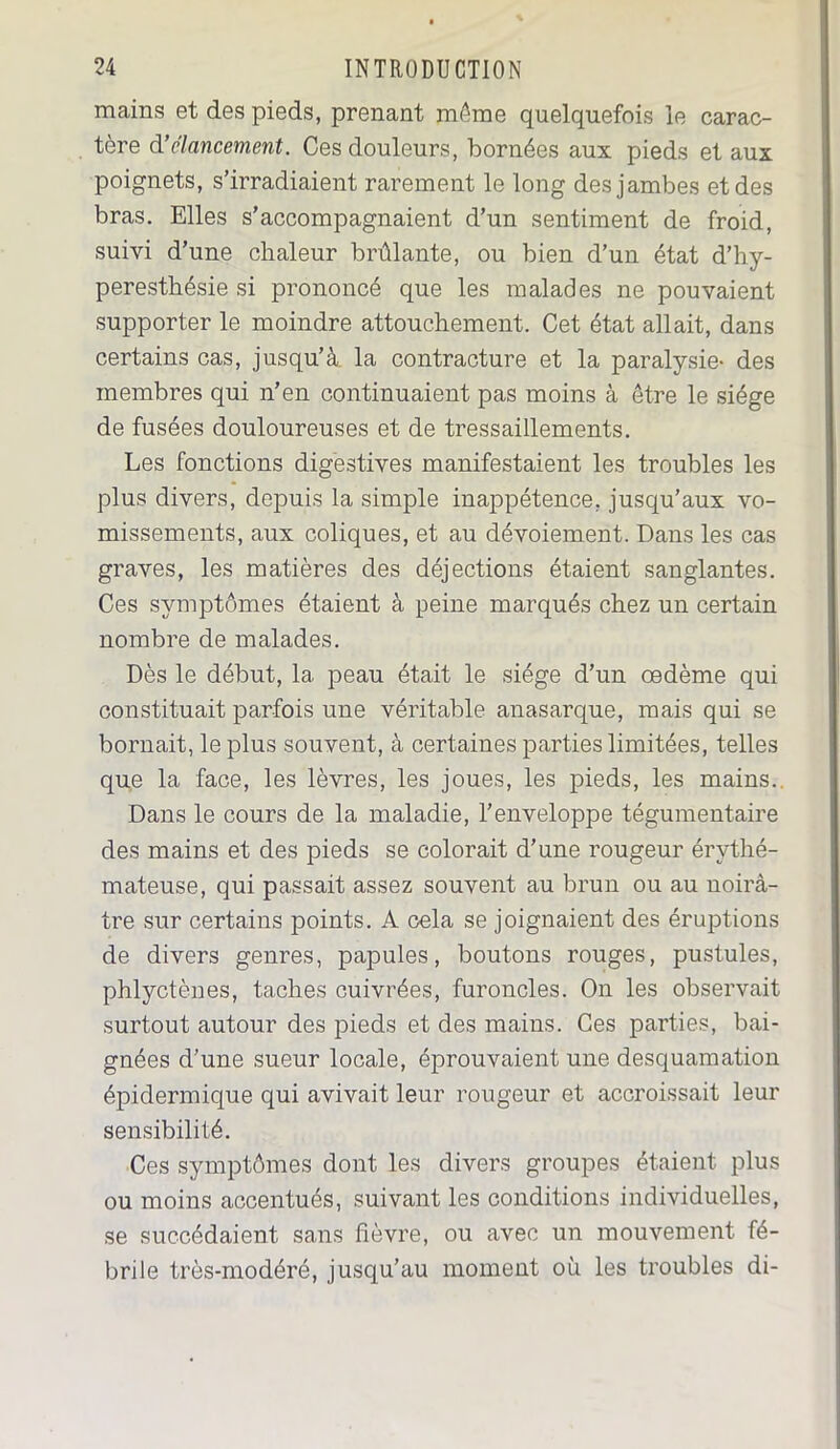 mains et des pieds, prenant môme quelquefois le carac- tère à’élancement. Ces douleurs, bornées aux pieds et aux poignets, s’irradiaient rarement le long des jambes et des bras. Elles s’accompagnaient d’un sentiment de froid, suivi d’une chaleur brûlante, ou bien d’un état d’hy- peresthésie si prononcé que les malades ne pouvaient supporter le moindre attouchement. Cet état allait, dans certains cas, jusqu’à la contracture et la paralysie- des membres qui n’en continuaient pas moins à être le siège de fusées douloureuses et de tressaillements. Les fonctions digestives manifestaient les troubles les plus divers, depuis la simple inappétence, jusqu’aux vo- missements, aux coliques, et au dévoiement. Dans les cas graves, les matières des déjections étaient sanglantes. Ces symptômes étaient à peine marqués chez un certain nombre de malades. Dès le début, la peau était le siège d’un œdème qui constituait parfois une véritable anasarque, mais qui se bornait, le plus souvent, à certaines parties limitées, telles que la face, les lèvres, les joues, les pieds, les mains.. Dans le cours de la maladie, l’enveloppe tégumentaire des mains et des pieds se colorait d’une rougeur érythé- mateuse, qui passait assez souvent au brun ou au noirâ- tre sur certains points. A cela se joignaient des éruptions de divers genres, papules, boutons rouges, pustules, phlyctènes, taches cuivrées, furoncles. On les observait surtout autour des pieds et des mains. Ces parties, bai- gnées d’une sueur locale, éprouvaient une desquamation épidermique qui avivait leur rougeur et accroissait leur sensibilité. Ces symptômes dont les divers groupes étaient plus ou moins accentués, suivant les conditions individuelles, se succédaient sans fièvre, ou avec un mouvement fé- brile très-modéré, jusqu’au moment où les troubles di-