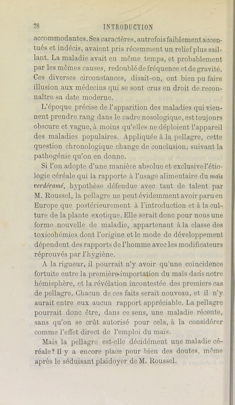 accommodantes. Ses caractères, autrefois faiblement accen- tués et indécis, avaient pris récemment un relief plus sail- lant. La maladie avait en meme temps, et probablement par les memes causes, redoublé de fréquence et de gravité. Ces diverses circonstances, disait-on, ont bien pu faire illusion aux médecins qui se sont crus en droit de recon- naître sa date moderne. L’époque précise de l’apparition des maladies qui vien- nent prendre rang dans le cadre nosologique, est toujours obscure et vague, à moins qu’elles ne déploient l’appareil des maladies populaires. Appliquée à la pellagre, cette question chronologique change de conclusion, suivant la pathogénie qu’on en donne. Si l’on adopte d’une manière absolue et exclusive l’étio- logie céréale qui la rapporte à l’usage alimentaire du mais verdéramé, hypothèse défendue avec tant de talent par M. Roussel, la pellagre ne peut évidemment avoir paru en Europe que postérieurement à l’introduction et à la cul- ture de la plante exotique. Elle serait donc pour nous une forme nouvelle de maladie, appartenant à la classe des toxicohémies dont l’origine et le mode de développement dépendent des rapports de l’homme avec les modificateurs réprouvés par l’hygiène. A la rigueur, il pourrait n’y avoir qu’une coïncidence fortuite entre la première*importation du maïs dans notre hémisphère, et la révélation incontestée des premiers cas de pellagre. Chacun de ces faits serait nouveau, et il n’y aurait entre eux aucun rapport appréciable. La pellagre pourrait donc être, dans ce sens, une maladie récente, sans qu’on se crût autorisé pour cela, à la considérer comme l’effet direct de l’emploi du maïs. Mais la pellagre est-elle décidément une maladie cé- réale? Il y a encore place pour bien des doutes, même après le séduisant plaidoyer de M. Roussel.