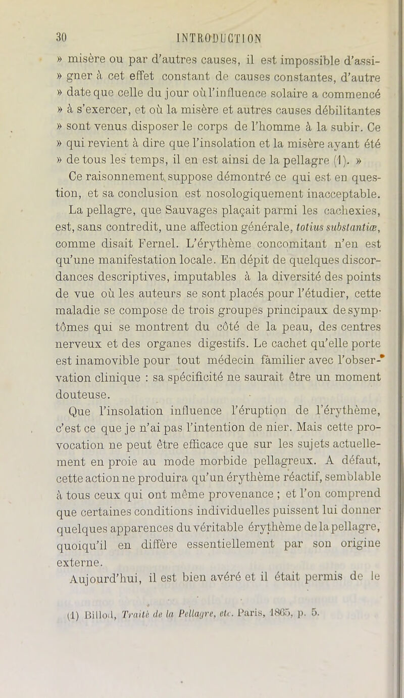 » misère ou par d’autres causes, il est impossible d’assi- » gner à cet effet constant de causes constantes, d’autre » date que celle du jour oùl’influence solaire a commencé » à s’exercer, et où la misère et autres causes débilitantes » sont venus disposer le corps de l’homme à la subir. Ce » qui revient à dire que l’insolation et la misère ayant été » de tous les temps, il en est ainsi de la pellagre (1). » Ce raisonnement suppose démontré ce qui est en ques- tion, et sa conclusion est nosologiquement inacceptable. La pellagre, que Sauvages plaçait parmi les cachexies, est, sans contredit, une affection générale, totiussubstantiœ, comme disait Fernel. L’érythème concomitant n’en est qu’une manifestation locale. En dépit de quelques discor- dances descriptives, imputables à la diversité des points de vue où les auteurs se sont placés pour l’étudier, cette maladie se compose de trois groupes principaux de symp- tômes qui se montrent du coté de la peau, des centres nerveux et des organes digestifs. Le cachet qu’elle porte est inamovible pour tout médecin familier avec l’obser-* vation clinique : sa spécificité ne saurait être un moment douteuse. Que l’insolation influence l’éruption de l’érythème, c’est ce que je n’ai pas l’intention de nier. Mais cette pro- vocation ne peut être efficace que sur les sujets actuelle- ment en proie au mode morbide pellagreux. A défaut, cette actionne produira qu’un érythème réactif, semblable à tous ceux qui ont même provenance ; et l’on comprend que certaines conditions individuelles puissent lui donner quelques apparences du véritable érythème de la pellagre, quoiqu’il en diffère essentiellement par son origine externe. Aujourd’hui, il est bien avéré et il était permis de le (1) BiIloi 1, Traité de la Pellagre, etc. Paris, -18G5, p. 5.