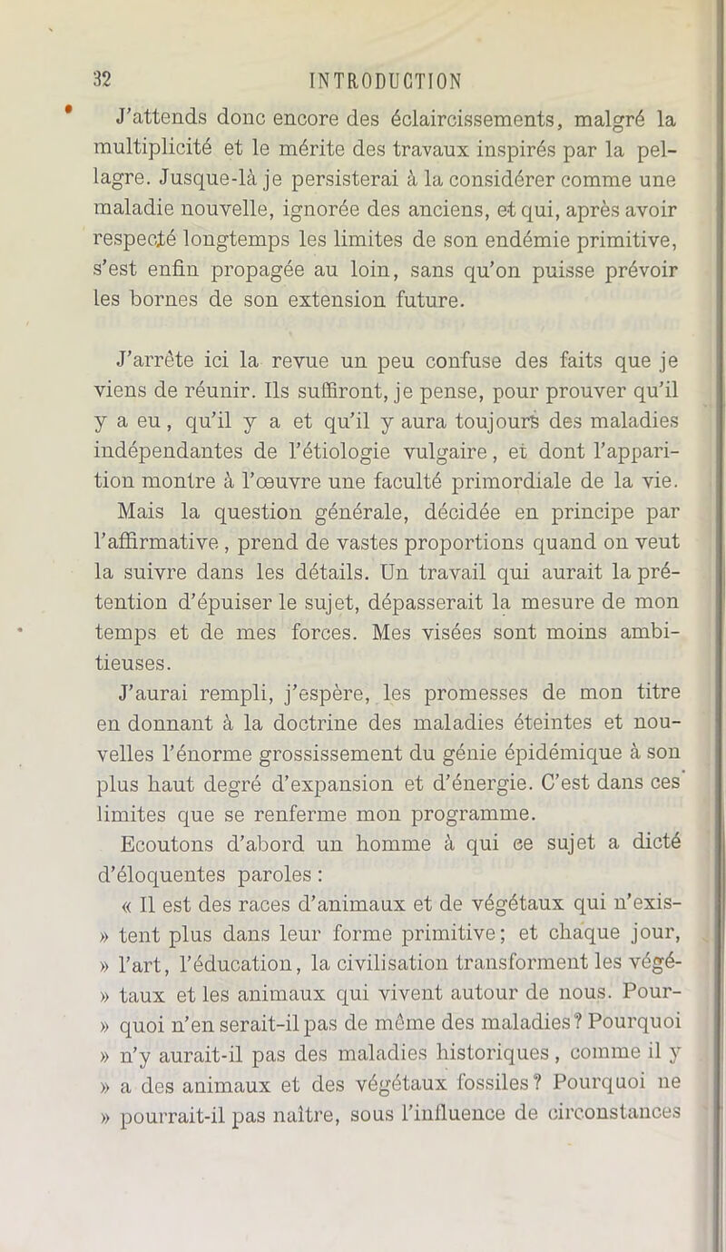 J’attends donc encore des éclaircissements, malgré la multiplicité et le mérite des travaux inspirés par la pel- lagre. Jusque-là je persisterai à la considérer comme une maladie nouvelle, ignorée des anciens, et qui, après avoir respecté longtemps les limites de son endémie primitive, s’est enfin propagée au loin, sans qu’on puisse prévoir les bornes de son extension future. J’arrête ici la revue un peu confuse des faits que je viens de réunir. Ils suffiront, je pense, pour prouver qu’il y a eu, qu’il y a et qu’il y aura toujours des maladies indépendantes de l’étiologie vulgaire, et dont l’appari- tion montre à l’œuvre une faculté primordiale de la vie. Mais la question générale, décidée en principe par l’affirmative , prend de vastes proportions quand on veut la suivre dans les détails. Un travail qui aurait la pré- tention d’épuiser le sujet, dépasserait la mesure de mon temps et de mes forces. Mes visées sont moins ambi- tieuses. J’aurai rempli, j’espère, les promesses de mon titre en donnant à la doctrine des maladies éteintes et nou- velles l’énorme grossissement du génie épidémique à son plus haut degré d’expansion et d’énergie. C’est dans ces limites que se renferme mon programme. Ecoutons d’abord un homme à qui ee sujet a dicté d’éloquentes paroles : « Il est des races d’animaux et de végétaux qui n’exis- » tent plus dans leur forme primitive; et chaque jour, » l’art, l’éducation, la civilisation transforment les végé- » taux et les animaux qui vivent autour de nous. Pour- » quoi n’en serait-il pas de même des maladies? Pourquoi » n’y aurait-il pas des maladies historiques, comme il y » a des animaux et des végétaux lossiles? Pourquoi ne » pourrait-il pas naître, sous l’influence de circonstances