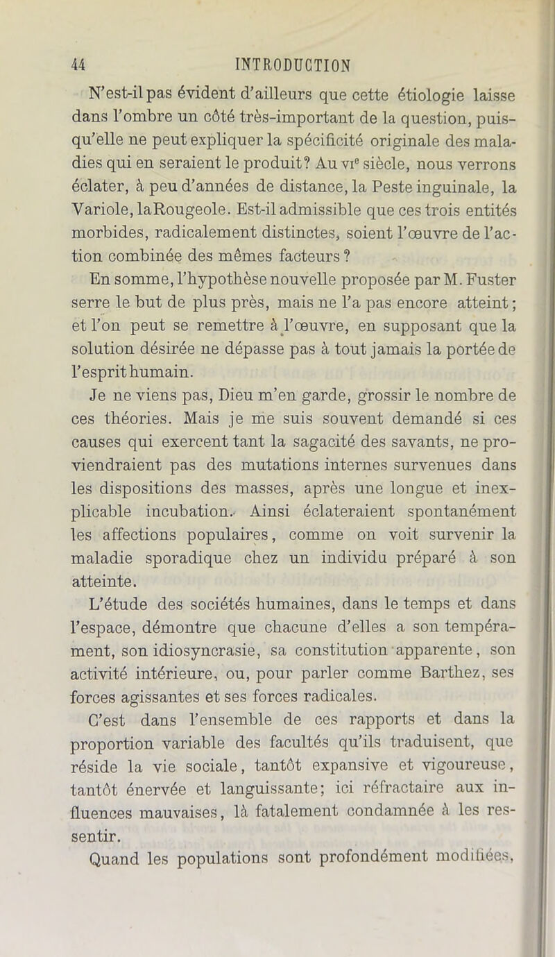 N’est-il pas évident d’ailleurs que cette étiologie laisse dans l’ombre un côté très-important de la question, puis- qu’elle ne peut expliquer la spécificité originale des mala- dies qui en seraient le produit? Au vie siècle, nous verrons éclater, à peu d’années de distance, la Peste inguinale, la Variole, laRougeole. Est-il admissible que ces trois entités morbides, radicalement distinctes, soient l’œuvre de l’ac- tion combinée des mêmes facteurs ? En somme, l’hypothèse nouvelle proposée par M. Fuster serre le but de plus près, mais ne l’a pas encore atteint ; et l’on peut se remettre à. l’œuvre, en supposant que la solution désirée ne dépasse pas à tout jamais la portée de l’esprit humain. Je ne viens pas, Dieu m’en garde, grossir le nombre de ces théories. Mais je me suis souvent demandé si ces causes qui exercent tant la sagacité des savants, ne pro- viendraient pas des mutations internes survenues dans les dispositions des masses, après une longue et inex- plicable incubation.- Ainsi éclateraient spontanément les affections populaires, comme on voit survenir la maladie sporadique chez un individu préparé à son atteinte. L’étude des sociétés humaines, dans le temps et dans l’espace, démontre que chacune d’elles a son tempéra- ment, son idiosyncrasie, sa constitution apparente, son activité intérieure, ou, pour parler comme Barthez, ses forces agissantes et ses forces radicales. C’est dans l’ensemble de ces rapports et dans la proportion variable des facultés qu’ils traduisent, que réside la vie sociale, tantôt expansive et vigoureuse, tantôt énervée et languissante; ici réfractaire aux in- fluences mauvaises, là fatalement condamnée à les res- sentir. Quand les populations sont profondément modifiées,