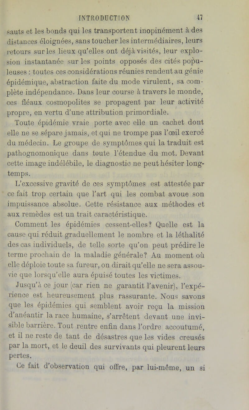 sauts et les bonds qui les transportent inopinément à des distances éloignées, sans toucher les intermédiaires, leurs retours sur les lieux qu’elles ont déjà visités, leur explo- sion instantanée sur les points opposés des cités popu- leuses : toutes ces considérations réunies rendent au génie épidémique, abstraction faite du mode virulent, sa com- plète indépendance. Dans leur course à travers le monde, ces fléaux cosmopolites se propagent par leur activité propre, en vertu d’une attribution primordiale. Toute épidémie vraie porte avec elle un cachet dont elle ne se sépare jamais, et qui ne trompe pas l’œil exercé du médecin. Le groupe de symptômes qui la traduit est pathognomonique dans toute l’étendue du mot. Devant cette image indélébile, le diagnostic ne peut hésiter long- temps. L’excessive gravité de ces symptômes est attestée par ce fait trop certain que l’art qui les combat avoue son impuissance absolue. Cette résistance aux méthodes et aux remèdes est un trait caractéristique. Comment les épidémies cessent-elles? Quelle est la cause qui réduit graduellement le nombre et la létlialité des cas individuels, de telle sorte qu’on peut prédire le terme prochain de la maladie générale? Au moment où elle déploie toute sa fureur, on dirait qu’elle ne sera assou- vie que lorsqu’elle aura épuisé toutes les victimes. Jusqu’à ce jour (car rien ne garantit l’avenir), l’expé- rience est heureusement plus rassurante. Nous savons que les épidémies qui semblent avoir reçu la mission d’anéantir la race humaine, s’arrêtent devant une invi- sible barrière. Tout rentre enfin dans Tordre accoutumé, et il ne reste de tant de désastres que les vides creusés par la mort, et le deuil des survivants qui pleurent leurs pertes. Ce fait d’observation qui offre, par lui-même, un si