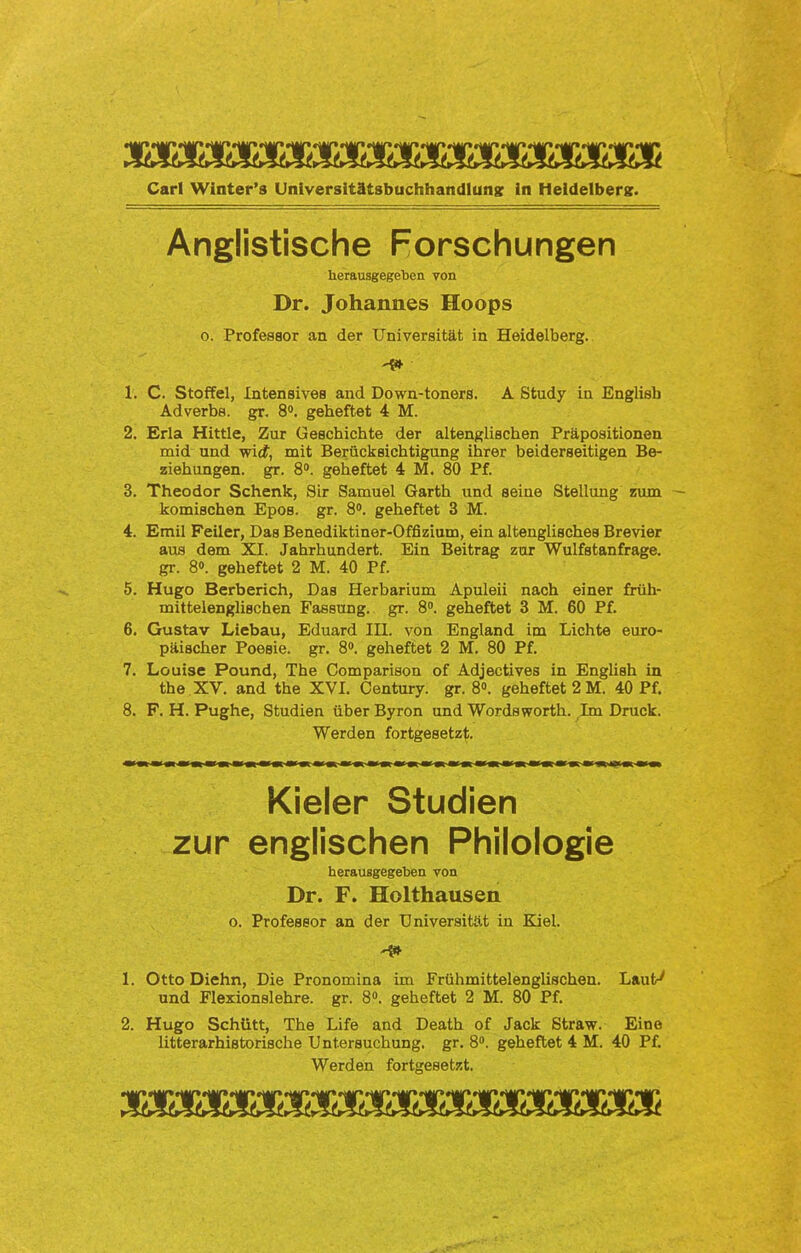 Carl Winter’s Universitätsbuchhandlung ln Heidelberg;. Anglistische Forschungen herausgegeben von Dr. Johannes Hoops o. Professor an der Universität in Heidelberg. -4* 1. C. Stoffel, Intensives and Down-toners. A Study in Englisb Adverbs, gr. 8°. geheftet 4 M. 2. Erla Hittle, Zur Geschichte der altenglischen Präpositionen mid und wi<f, mit Berücksichtigung ihrer beiderseitigen Be- ziehungen. gr. 8°. geheftet 4 M. 80 Pf. 3. Theodor Schenk, Sir Samuel Garth und seine Stellung nun komischen Epos. gr. 8°. geheftet 3 M. 4. Emil Feiler, Das Benediktiner-Offizium, ein altenglisches Brevier aus dem XI. Jahrhundert. Ein Beitrag zur Wulfstanfrage. gr. 8°. geheftet 2 M. 40 Pf. 5. Hugo Berberich, Das Herbarium Apuleii nach einer früh- mittelenglischen Fassung, gr. 8°. geheftet 3 M. 60 Pf. 6. Gustav Liebau, Eduard III. von England im Lichte euro- päischer Poesie, gr. 8°. geheftet 2 M. 80 Pf. 7. Louise Pound, The Comparison of Adjectives in English in the XV. and the XVI. Century, gr. 8°. geheftet 2 M. 40 Pf. 8. F. H. Pughe, Studien über Byron und Wordsworth. Im Druck. Werden fortgesetzt. Kieler Studien zur englischen Philologie herausgegeben yon Dr. F. Holthausen o. Professor an der Universität in Kiel. 1. Otto Diehn, Die Pronomina im Frühmittelenglischen. Laut^ und Flexionslehre, gr. 8°. geheftet 2 M. 80 Pf. 2. Hugo Schütt, The Life and Death of Jack Straw. Eine litterarhistorische Untersuchung, gr. 8°. geheftet 4 M. 40 Pf. Werden fortgesetzt. •4M» HM» HM» HM» HM« HM* HM* HUf* HM* HÄf*