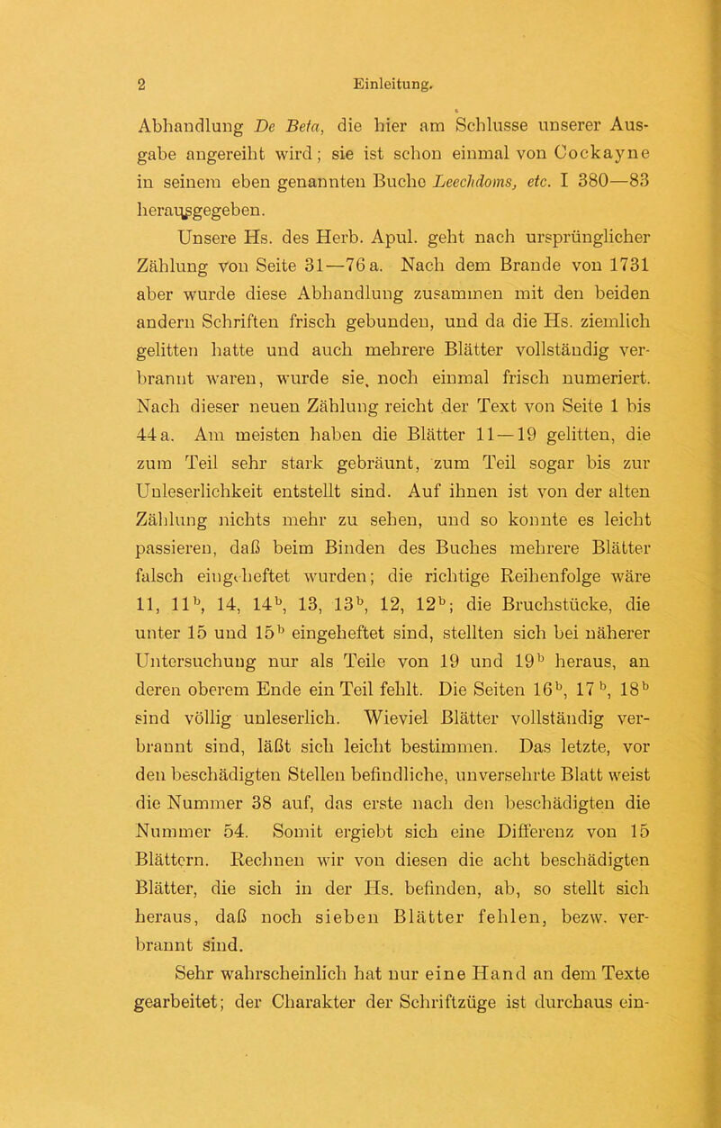 Abhandlung De Bein, die hier am Schlüsse unserer Aus- gabe angereiht wird; sie ist schon einmal von Cockayne in seinem eben genannten Buche Leechdoms, etc. I 380—83 herav^gegeben. Unsere Hs. des Herb. Apul. geht nach ursprünglicher Zählung von Seite 31—76 a. Nach dem Brande von 1731 aber wurde diese Abhandlung zusammen mit den beiden andern Schriften frisch gebunden, und da die Hs. ziemlich gelitten hatte und auch mehrere Blätter vollständig ver- brannt waren, wurde sie, noch einmal frisch numeriert. Nach dieser neuen Zählung reicht der Text von Seite 1 bis 44 a. Am meisten haben die Blätter 11 —19 gelitten, die zum Teil sehr stark gebräunt, zum Teil sogar bis zur Unleserlichkeit entstellt sind. Auf ihnen ist von der alten Zählung nichts mehr zu sehen, und so konnte es leicht passieren, daß beim Binden des Buches mehrere Blätter falsch eiugeheftet wurden; die richtige Reihenfolge wäre 11, llb, 14, 14b, 13, 13b, 12, 12b; die Bruchstücke, die unter 15 und 15b eingeheftet sind, stellten sich bei näherer Untersuchung nur als Teile von 19 und 19b heraus, an deren oberem Ende ein Teil fehlt. Die Seiten 16b, 17 b, 18b sind völlig unleserlich. Wieviel Blätter vollständig ver- brannt sind, läßt sich leicht bestimmen. Das letzte, vor den beschädigten Stellen befindliche, unversehrte Blatt weist die Nummer 38 auf, das erste nach den beschädigten die Nummer 54. Somit ergiebt sich eine Differenz von 15 Blättern. Rechnen wir von diesen die acht beschädigten Blätter, die sich in der Hs. befinden, ab, so stellt sich heraus, daß noch sieben Blätter fehlen, bezw. ver- brannt sind. Sehr wahrscheinlich hat nur eine Hand an dem Texte gearbeitet; der Charakter der Schriftzüge ist durchaus ein-