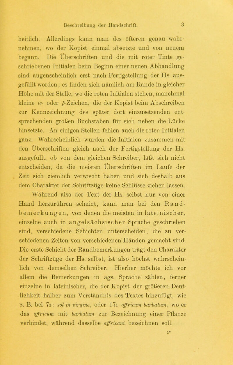 Beschreibung der Handschrift. heitlich. Allerdings kann man des öfteren genau wahr- nehmen, wo der Kopist einmal absetzte und von neuem begann. Die Überschriften und die mit roter Tinte ge- schriebenen Initialen beim Beginn einer neuen Abhandlung sind augenscheinlich erst nach Fertigstellung der Hs. aus- gefüllt worden ; es finden sich nämlich am Rande in gleicher Höhe mit der Stelle, wo die roten Initialen stehen, manchmal kleine w- oder /-Zeichen, die der Kopist beim Abschreiben zur Kennzeichnung des später dort einzusetzenden ent- sprechenden großen Buchstaben für sich neben die Lücke hinsetzte. An einigen Stellen fehlen auch die roten Initialen gauz. Wahrscheinlich wurden die Initialen zusammen mit den Überschriften gleich nach der Fertigstellung der Hs. ausgefüllt, ob von dem gleichen Schreiber, läßt sich nicht entscheiden, da die meisten Überschriften im Laufe der Zeit sich ziemlich verwischt haben und sich deshalb aus dem Charakter der Schriftzüge keine Schlüsse ziehen lassen. Während also der Text der Hs. selbst nur von einer Hand herzurühren scheint, kann man bei den Rand- bemerkungen, von denen die meisten in lateinischer, einzelne auch in angelsächsischer Sprache geschrieben sind, verschiedene Schichten unterscheiden, die zu ver- schiedenen Zeiten von verschiedenen Händen gemacht sind. Die erste Schicht der Randbemerkungen trägt den Charakter der Schriftzüge der Hs. selbst, ist also höchst wahrschein- lich von demselben Schreiber. Hierher möchte ich vor allem die Bemerkungen in ags. Sprache zählen, ferner einzelne in lateinischer, die der Kopist der größeren Deut- lichkeit halber zum Verständnis des Textes hinzufügt, wie z. B. bei ?3: sol in virgine, oder 17i offricum barbatum, wo er das offricum mit barbatum zur Bezeichnung einer Pflanze verbindet, während dasselbe affricani bezeichnen soll.