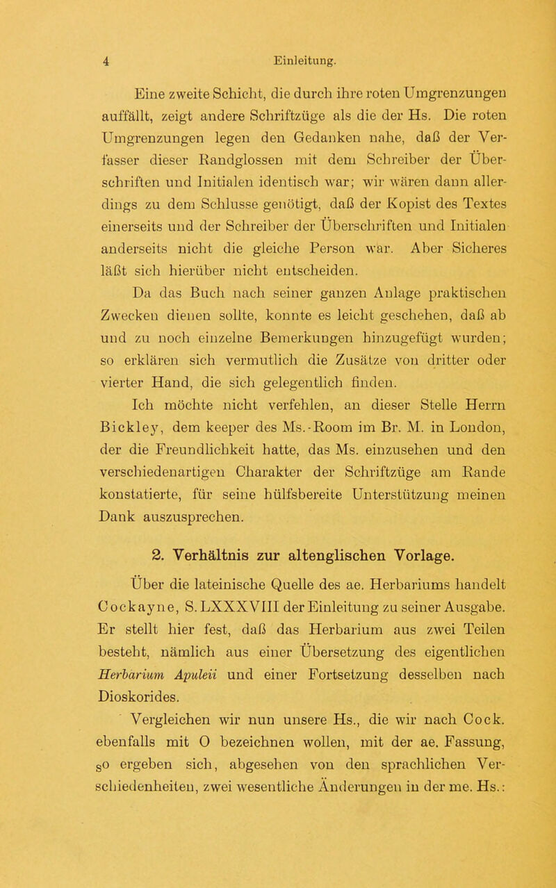 Eine zweite Schicht, die durch ihre roten Umgrenzungen auffällt, zeigt andere Schriftzüge als die der Hs. Die roten Umgrenzungen legen den Gedanken nahe, daß der Ver- fasser dieser Randglossen mit dem Schreiber der Über- schriften und Initialen identisch war; wir wären dann aller- dings zu dem Schlüsse genötigt, daß der Kopist des Textes einerseits und der Schreiber der Überschriften und Initialen anderseits nicht die gleiche Person war. Aber Sicheres läßt sich hierüber nicht entscheiden. Da das Buch nach seiner ganzen Anlage praktischen Zwecken dienen sollte, konnte es leicht geschehen, daß ab und zu noch einzelne Bemerkungen hinzugefügt wurden; so erklären sich vermutlich die Zusätze von dritter oder vierter Hand, die sich gelegentlich finden. Ich möchte nicht verfehlen, an dieser Stelle Herrn Bickley, dem keeper des Ms.-Room im Br. M. in London, der die Freundlichkeit hatte, das Ms. einzusehen und den verschiedenartigen Charakter der Schriftzüge am Rande konstatierte, für seine hülfsbereite Unterstützung meinen Dank auszusprechen. 2. Verhältnis zur altenglischen Vorlage. Über die lateinische Quelle des ae. Herbariums handelt Cockayne, S. LXXXVIII der Einleitung zu seiner Ausgabe. Er stellt hier fest, daß das Herbarium aus zwei Teilen besteht, nämlich aus einer Übersetzung des eigentlichen Herbarium, Apuleii und einer Fortsetzung desselben nach Dioskorides. Vergleichen wir nun unsere Hs., die wir nach Cock. ebenfalls mit 0 bezeichnen wollen, mit der ae. Fassung, so ergeben sich, abgesehen von den sprachlichen Ver- schiedenheiten, zwei wesentliche Änderungen in der me. Hs.: