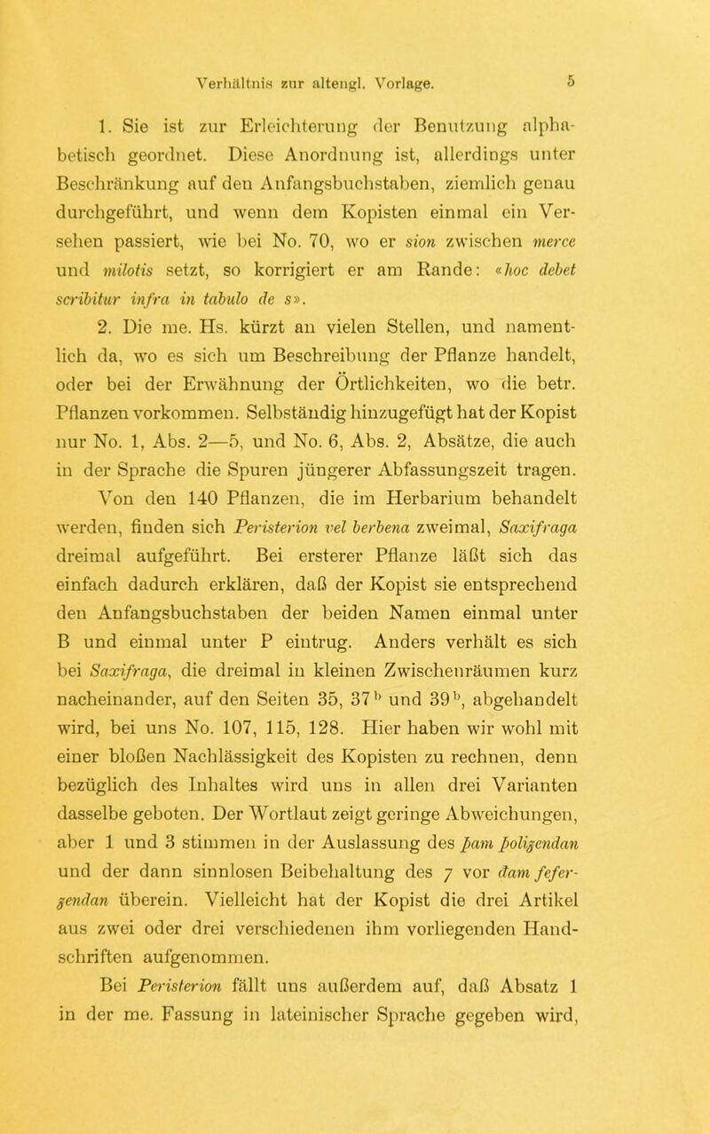 Verhältnis zur altengl. Vorlage. 1. Sie ist zur Erleichterung der Benutzung alpha- betisch geordnet. Diese Anordnung ist, allerdings unter Beschränkung auf den Anfangsbuchstaben, ziemlich genau durchgeführt, und wenn dem Kopisten einmal ein Ver- sehen passiert, wie bei No. 70, wo er sion zwischen merce und milotis setzt, so korrigiert er am Rande: «hoc debet scribitur infra in tabulo de s». 2. Die me. Hs. kürzt an vielen Stellen, und nament- lich da, wo es sich um Beschreibung der Pflanze handelt, oder bei der Erwähnung der Örtlichkeiten, wo die betr. Pflanzen Vorkommen. Selbständig hinzugefügt hat der Kopist nur No. 1, Abs. 2—5, und No. 6, Abs. 2, Absätze, die auch in der Sprache die Spuren jüngerer Abfassungszeit tragen. Von den 140 Pflanzen, die im Herbarium behandelt werden, finden sich Peristerion vel berbena zweimal, Saxifraga dreimal aufgeführt. Bei ersterer Pflanze läßt sich das einfach dadurch erklären, daß der Kopist sie entsprechend den Anfangsbuchstaben der beiden Namen einmal unter B und einmal unter P eiutrug. Anders verhält es sich bei Saxifraga, die dreimal in kleinen Zwischenräumen kurz nacheinander, auf den Seiten 35, 37l) und 39b, abgehandelt wird, bei uns No. 107, 115, 128. Hier haben wir wohl mit einer bloßen Nachlässigkeit des Kopisten zu rechnen, denn bezüglich des Inhaltes wird uns in allen drei Varianten dasselbe geboten. Der Wortlaut zeigt geringe Abweichungen, aber 1 und 3 stimmen in der Auslassung des fiam poligcndan und der dann sinnlosen Beibehaltung des 7 vor dam fefer- gendan überein. Vielleicht hat der Kopist die drei Artikel aus zwei oder drei verschiedenen ihm vorliegenden Hand- schriften aufgenommen. Bei Peristerion fällt uns außerdem auf, daß Absatz 1 in der me. Fassung in lateinischer Sprache gegeben wird,