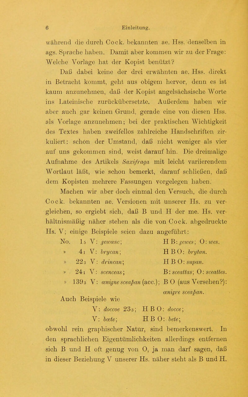 während die durch Cock. bekannten ae. Hss. denselben in ags. Sprache haben. Damit aber kommen wir zu der Frage: Welche Vorlage hat der Kopist benützt? Daß dabei keine der drei erwähnten ae. Hss. direkt in Betracht kommt, geht aus obigem hervor, denn es ist kaum anzunehmen, daß der Kopist angelsächsische Worte ins Lateinische zurückübersetzte. Außerdem haben wir aber auch gar keinen Grund, gerade eine von diesen Hss. als Vorlage anzunehmen; bei der praktischen Wichtigkeit des Textes haben zweifellos zahlreiche Handschriften zir- kuliert: schon der Umstand, daß nicht weniger als vier auf uns gekommen sind, weist darauf hin. Die dreimalige Aufnahme des Artikels Saxifraga mit leicht variierendem Wortlaut läßt, wie schon bemerkt, darauf schließen, daß dem Kopisten mehrere Fassungen Vorgelegen haben. Machen wir aber doch einmal den Versuch, die durch Cock. bekannten ae. Versionen mit unserer Hs. zu ver- gleichen, so ergiebt sich, daß B und H der me. Hs. ver- hältnismäßig näher stehen als die von Cock. abgedruckte Hs. V; einige Beispiele seien dazu angeführt: No. I5 V: geieec.se; HB :gewes] 0: ives. » 41 V: brycan; H B 0: brytan. » 22 3 V: drincan; II B 0: supan. » 24 l V: scenceas; B: sceattas] 0: sceattes. » 1393 V: ecnigne sceapem [ acc.); BO (aus Versehen?): emigre sceapan. Auch Beispiele wie V: doccoe 233; HBO: docce] V: beete] HBO: bete; obwohl rein graphischer Natur, sind bemerkenswert. In den sprachlichen Eigentümlichkeiten allerdings entfernen sich B und H oft genug von 0, ja man darf sagen, daß in dieser Beziehung V unserer Hs. näher steht als B und H.