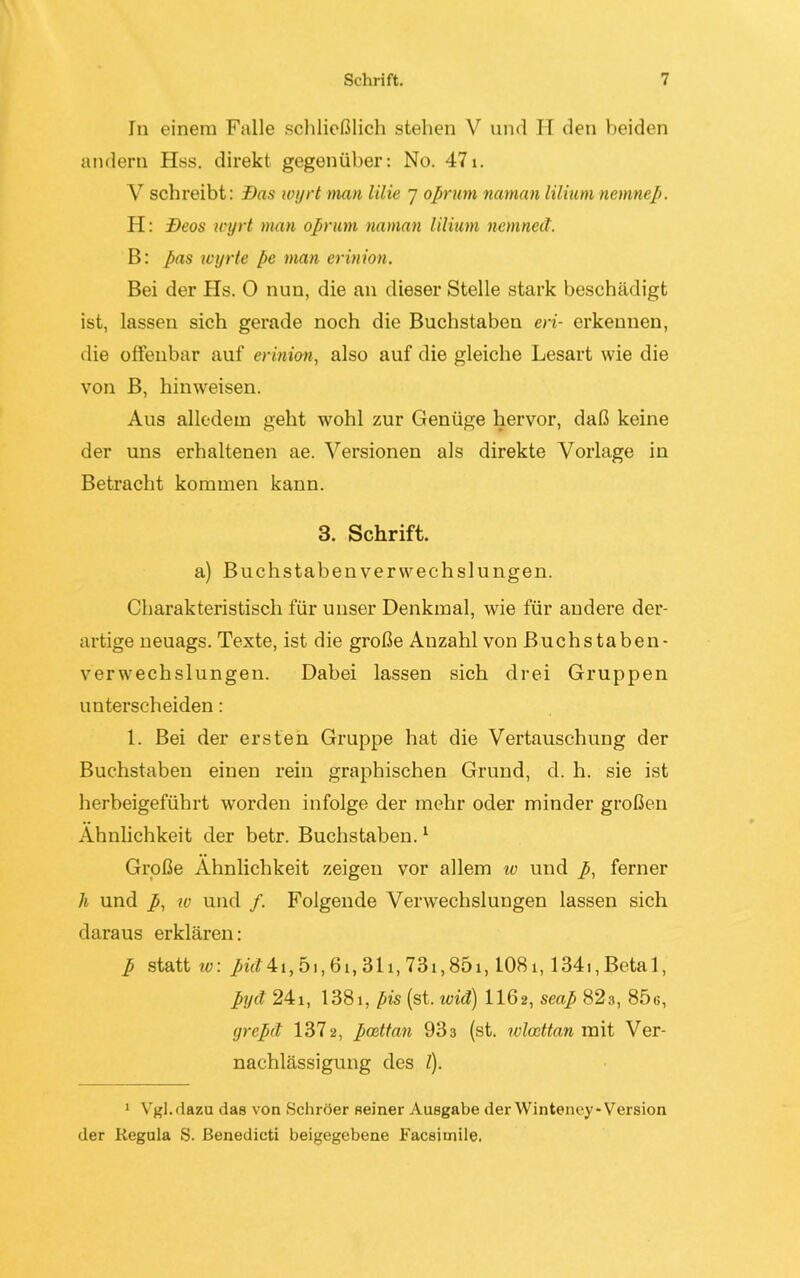 In einem Falle schließlich stehen V und H den beiden andern Hss. direkt gegenüber: No. 471. Y schreibt: Das ivyrt man lilie 7 oprum narnan liliumnemnep. PI: Deos ivyrt man oprum naman lilium ncmned. B: Pas wyrte pe man erinion. Bei der Hs. 0 nun, die an dieser Stelle stark beschädigt ist, lassen sich gerade noch die Buchstaben eri- erkennen, die offenbar auf erinion, also auf die gleiche Lesart wie die von B, hinweisen. Aus alledem geht wohl zur Genüge hervor, daß keine der uns erhaltenen ae. Versionen als direkte Vorlage in Betracht kommen kann. 3. Schrift. a) Buchstaben Verwechslungen. Charakteristisch für unser Denkmal, wie für andere der- artige neuags. Texte, ist die große Anzahl von Buchstaben- verwechslungen. Dabei lassen sich drei Gruppen unterscheiden: 1. Bei der ersten Gruppe hat die Vertauschung der Buchstaben einen rein graphischen Grund, d. h. sie ist herbeigeführt worden infolge der mehr oder minder großen Ähnlichkeit der betr. Buchstaben.1 Große Ähnlichkeit zeigen vor allem w und p, ferner h und p, w und /. Folgende Verwechslungen lassen sich daraus erklären: p statt w: püt4ci, 51,61,311,731,851,1081,1341, Betal, Pyd 24i, 1381, pis (st. wid) 1162, seap 82a, 85g, yrepd 1372, pcettan 933 (st. wlcettan mit Ver- nachlässigung des /). 1 Vgl.dazu das von Schröer seiner Ausgabe der Winteney*Version der Regula S. ßenedicti beigegebene Facsiniile.