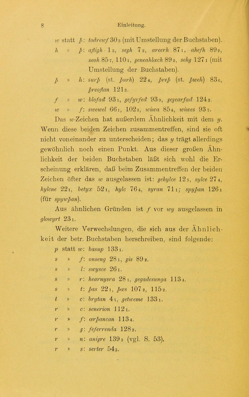 w statt p: todrewf 30 3 (mit Umstellung der Buchstaben). h » p: afligh 13, segh 7 2, areerh 871, aliefh 892, seoli 807, 110 1, geneahlosch 89 2, selig 127 1 (mit Umstellung der Buchstaben). p » h: surp (st. purh) 224, prep (st. pweh) 83g, preoflan 1213. / » iv. blofad 931, gefyrfeä 93 9, gegearfeut 1242. w » /: swewel 661, 1023, iviwa 804, wiives 93 7. Das ?e-Zeichen hat außerdem Ähnlichkeit mit dem y. Wenn diese beiden Zeichen Zusammentreffen, sind sie oft nicht voneinander zu unterscheiden; das y trägt allerdings gewöhnlich noch einen Punkt. Aus dieser großen Ähn- lichkeit der beiden Buchstaben läßt sich wohl die Er- scheinung erklären, daß beim Zusammentreffen der beiden Zeichen öfter das 10 ausgelassen ist: gehylce 12s, sylce 27 4, hylcne 221, betyx 521, hylc 76 4, syran 711; spypan 1261 (für spyupan). Aus ähnlichen Gründen ist / vor wy ausgelassen in glowyrt 231. Weitere Verwechslungen, die sich aus der Ähnlich- keit der betr. Buchstaben herschreiben, sind folgende: p statt iv. basup 1331. s » /: onseng 281, gis 89 2. s » l: sivysce 261. s » r: hearnysra 28 1, gegadesuvga 1134. s » t: pas 221, pccs 107 2, 115 2. t » c: brytan 4t, getweme 1331. r » c: senerion 112i. r » /: oerpancan 1134. r » 3'- feferrenda 1282. r » n: anigre 139 3 (vgl. S. 53). r » s: serter 543.