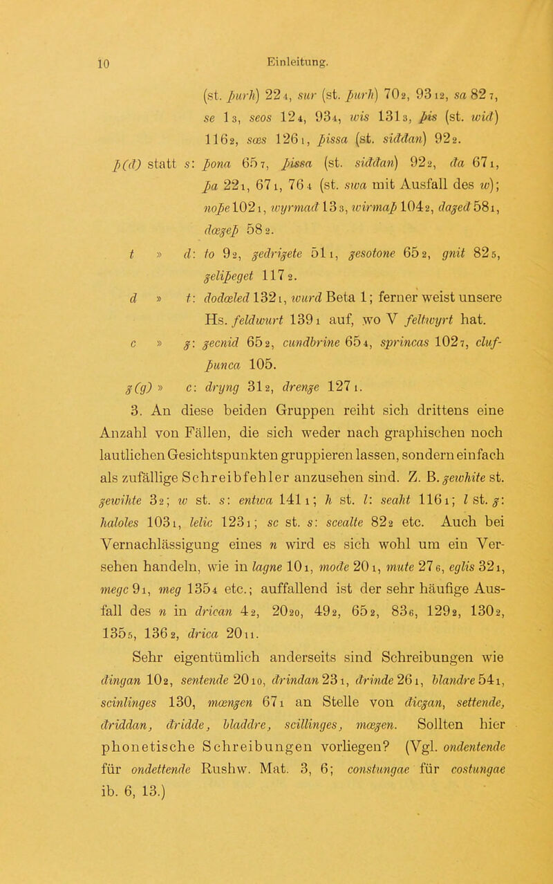 (st. ßurh) 224, sur (st. purli) 702, 9312, sa 82 t, se 13, seos 124, 931, wis 1313, pis (st. wid) 1162, soes 1261, pissa (st. siddan) 922. p(d) statt s: pona 65 7, pissa (st. siddan) 922, da 671, pa 22i, 671, 761 (st. swa mit Ausfall des w)\ nope 1021, wyrmad 13 3, wirmap 1042, daged 68 t, doegep 582. t » d: io 92, gedrigete 511, gesotone 602, gnit 82 5, gelipeget 117 2. d » t : dodoeled 1321, tuurd Beta 1; ferner weist unsere Hs. feldwurt 1391 auf, wo V feltwyrt hat. c » g: gecnid 652, cundbrine 604, sprincas 1027, clnf- punca 105. g(g) » c: dryng 312, drenge 127 1. 3. An diese beiden Gruppen reiht sich drittens eine Anzahl von Fällen, die sich weder nach graphischen noch lautlichen Gesichtspunkten gruppieren lassen, sondern einfach als zufällige Schreibfehler anzusehen sind. Z. B.geTvhite st. gewiMe 32; w st. s: entwa 1411; h st. I: sealit 1161; l st. g: haloles 103i, lelic 1231; sc st. s: scealte 822 etc. Auch bei Vernachlässigung eines n wird es sich wohl um ein Ver- sehen handeln, wie in lagne 101, mode 201, mute 27 g, eglis 321, megc 91, meg 1304 etc.; auffallend ist der sehr häufige Aus- fall des n in driean 42, 2O20, 492, 602, 83g, 1292, 1302, 135s, 1362, drica 20x 1. Sehr eigentümlich anderseits sind Schreibungen wie dingan IO2, sentende 2010, drindan 231, drinde 261, blandre 541, scinlinges 130, mcengen 671 an Stelle von dicgan, settende, driddan, dridde, bladdre, scillinges, mcegen. Sollten hier phonetische Schreibungen vorliegen? (Vgl. ondentende für ondettende Rushw. Mat. 3, 6; constungae für costungae ib. 6, 13.)