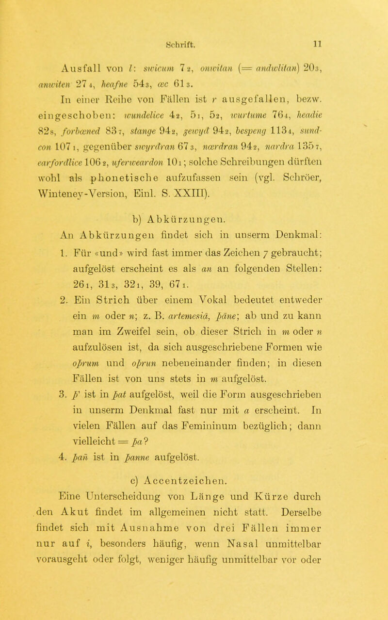 Ausfall von l: sioicum 12, onmtan (= andwlifan) 20:i, anwiten 27 4, heafne 543, oec 613. In einer Reihe von Fällen ist r ausgefallen, bezw. eingeschoben: wundelice 4-2, 51, 62, ivurtume 7 6 4, headie 82s, forbcened 83 t, stange 942, geivyct 94a, bespeng 1131, sund- con 107 1, gegenüber swyntran 673, ncerdran 942, nardra 1307, earfontlice 106 2, uferweardon 101; solche Schreibungen dürften wohl als phonetische aufzufassen sein (vgl. Schröer, Winteney-Version, Einl. S. XXIII). b) Abkürzungen. An Abkürzungen findet sich in unserrn Denkmal: 1. Für «und» wird fast immer das Zeichen 7 gebraucht; aufgelöst erscheint es als an an folgenden Stellen: 261, 313, 321, 39, 671. 2. Ein Strich über einem Vokal bedeutet entweder ein m oder n\ z. B. artemesiä, päne; ab und zu kann man im Zweifel sein, ob dieser Strich in m oder n aufzulösen ist, da sich ausgeschriebene Formen wie oßnim und oprun nebeneinander finden; in diesen Fällen ist von uns stets in m aufgelöst. 3. ß' ist in pat aufgelöst, weil die Form ausgeschrieben in unserrn Denkmal fast nur mit a erscheint. In vielen Fällen auf das Femininum bezüglich; dann vielleicht = pa? 4. pan ist in panne aufgelöst. c) Accentzeichen. Eine Unterscheidung von Länge und Kürze durch den Akut findet im allgemeinen nicht statt. Derselbe findet sich mit Ausnahme von drei Fällen immer nur auf i, besonders häufig, wenn Nasal unmittelbar vorausgeht oder folgt, weniger häufig unmittelbar vor oder