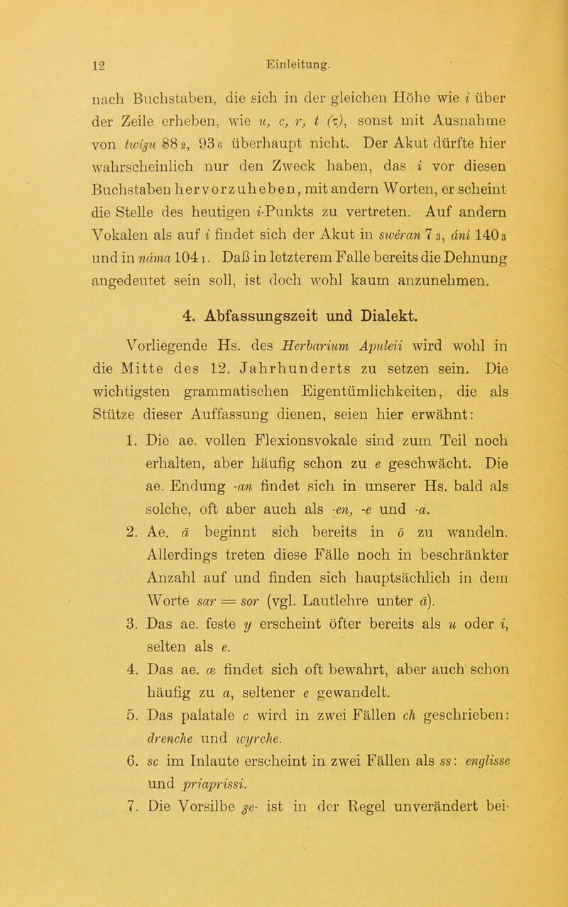 nach Buchstaben, die sich in der gleichen Höhe wie i über der Zeile erheben, wie u, c, r, t (z), sonst mit Ausnahme von tivigu 882, 93 g überhaupt nicht. Der Akut dürfte hier wahrscheinlich nur den Zweck haben, das i vor diesen Buchstaben hervorzuheben, mit andern Worten, erscheint die Stelle des heutigen z'-Punkts zu vertreten. Auf andern Vokalen als auf i findet sich der Akut in sweran 7 3, ani 1403 und in ndma 1041. Daß in letzterem Falle bereits die Dehnung augedeutet sein soll, ist doch wohl kaum anzunehmen. 4. Abfassungszeit und Dialekt. Vorliegende Hs. des Herbarium Apuleii wird wohl in die Mitte des 12. Jahrhunderts zu setzen sein. Die wichtigsten grammatischen Eigentümlichkeiten, die als Stütze dieser Auffassung dienen, seien hier erwähnt: 1. Die ae. vollen Flexionsvokale sind zum Teil noch erhalten, aber häufig schon zu e geschwächt. Die ae. Endung -an findet sich in unserer Hs. bald als solche, oft aber auch als -en, -e und -a. 2. Ae. ä beginnt sich bereits in ö zu wandeln. Allerdings treten diese Fälle noch in beschränkter Anzahl auf und finden sich hauptsächlich in dem Worte sar — sor (vgl. Lautlehre unter ä). 3. Das ae. feste y erscheint öfter bereits als u oder i, selten als e. 4. Das ae. ce findet sich oft bewahrt, aber auch schon häufig zu a, seltener e gewandelt. 5. Das palatale c wird in zwei Fällen ch geschrieben: drenche und wyrche. 6. sc im Inlaute erscheint in zwei Fällen als ss: englisse und priaprissi. 7. Die Vorsilbe §e- ist in der Regel unverändert bei-