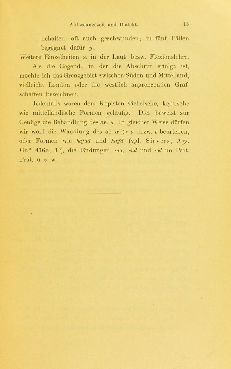 behalten, oft auch geschwunden; in fünf Fällen begegnet dafür y-. Weitere Einzelheiten s. in der Laut- bezw. Flexionslehre. Als die Gegend, in der die Abschrift erfolgt ist, möchte ich das Grenzgebiet zwischen Süden und Mittelland, vielleicht London oder die westlich angrenzenden Graf- schaften bezeichnen. Jedenfalls waren dem Kopisten sächsische, kentiscbe wie mittelländische Formen geläufig. Dies beweist zur Genüge die Behandlung des ae. y. In gleicher Weise dürfen wir wohl die Wandlung des ae. ce > a bezw. e beurteilen, oder Formen wie hafcict und hcefd (vgl. Sievers, Ags. Gr.3 416a, lb), die Endungen -cul, -ud und -od im Part. Prät. u. s. w.