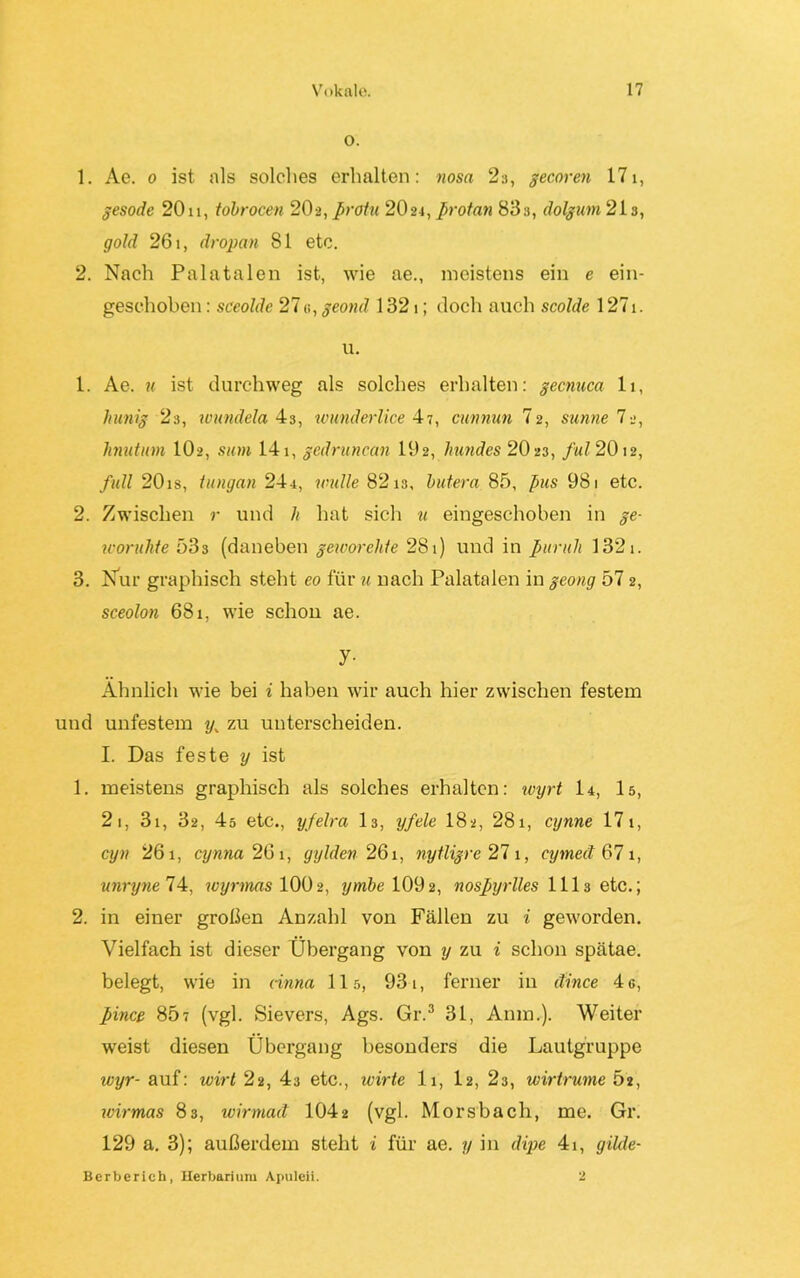 o. 1. Ae. o ist als solches erhalten: nosa 2a, gecoren 171, gesode 20u, tdbrocen 20 a, Profit 2024, profan 83a, dolgum 21a, gold 261, dropan 81 etc. 2. Nach Palatalen ist, wie ae., meistens ein e ein- geschoben : sceolde 270, geond 1321; doch auch scolde 1271. u. 1. Ae. u ist durchweg als solches erhalten: gecnuca 11, hunig 2a, wundela 4a, wunderlice 47, cunnun I2, sunne 12, linutum IO2, sum 141, gedruncan 192, hundes 2023, ful 2012, full 20is, tungan 244, wulle 8213, butera 85, pus 981 etc. 2. Zwischen r und h hat sich u eingeschoben in ge- worulite 533 (daneben geworehfe 281) und in puruh 1321. 3. Nur graphisch steht eo für u nach Palatalen in geong 57 2, sceolon 681, wie schon ae. y- Ähnlich wie bei i haben wir auch hier zwischen festem und unfestem y. zu unterscheiden. I. Das feste y ist 1. meistens graphisch als solches erhalten: wyrt I4, 15, 2 1, 31, 32, 4s etc., yfelra 13, yfele 182, 281, cynne 17 1, cyn 261, cynna 261, gylden 261, nytligre 271, cymed 67 1, unryne 74, wyrmas 100 2, ymbe 1092, nosfyrlles 111s etc.; 2. in einer großen Anzahl von Fällen zu i geworden. Vielfach ist dieser Übergang von y zu i schon spätae. belegt, wie in nnna 115, 931, ferner in äince 4 c, fince 85? (vgl. Sievers, Ags. Gr.3 31, Anm.). Weiter weist diesen Übergang besonders die Lautgruppe wyr- auf: uoirl 22, 43 etc., wirte 11, I2, 2s, wirtrume Ö2, ivirmas 83, wirmad 1042 (vgl. Morsbach, me. Gr. 129 a. 3); außerdem steht i für ae. y in dipe 41, gikle- Berberich, Herbarium Apuleii. 2