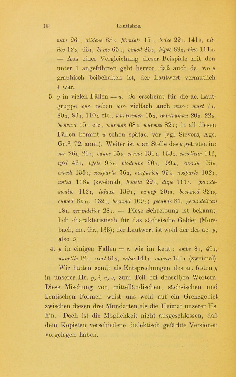 num 26i, gildene 855, ßirnihte 17 1, brice 22s, 1412, nit- lice 125, 631, brine 663, cirnect 83g, hipes 893, rine 1113. — Aus einer Vergleichung dieser Beispiele mit den unter 1 angeführten geht hervor, daß auch da, wo y graphisch beibehalten ist, der Lautwert vermutlich i war. 3. y in vielen Fällen = u. So erscheint für die ae. Laut- gruppe wyr- neben wir- vielfach auch wur-: wurt 71, 801, 831, 1101 etc., wurtrumen 152, wurtruman 20s, 22d, beowurt 15 1 etc., wurmas 682, wurmes 827; in all diesen Fällen kommt u schon spätae. vor (vgl. Sievers, Ags. Gr.3, 72, anm.). Weiter ist u an Stelle cles y getreten in: cm 261, 26+, cunne 65ö, cunna 1311, 1331, cunelican 113, ufel 462, ufele 95 2, blodrune 20 7, 99 4, curnlu 952, crunle 1303, nosßurlu 76 2, nosßurlen 994, nosßurle 1021, untsa II62 (zweimal), liudela 221, dupe 1113, grunde- swnlie 1121, iuluxe 1391; curneß 2019, becumed 82io, cumect 8211, 1321, becunut 109s; gecunde 81, gecundelican 181, gecundelice 282. — Diese Schreibung ist bekannt- lich charakteristisch für das sächsische Gebiet (Mors- bach, me. Gr., 133); der Lautwert ist wohl der des ae. 7/, also ü. 4. y in einigen Fällen = e, wie im kent.: embe 83, 492, unnetlic 121, wert 812, entsa 1411, enisan 1411 (zweimal). Wir hätten somit als Entsprechungen des ae. festen y in unserer Hs. y, i, u, e, zum Teil bei denselben Wörtern. Diese Mischung von mittelländischen, sächsischen und kentischen Formen weist uns wohl auf ein Grenzgebiet zwischen diesen drei Mundarten als die Heimat unserer Hs. hin. Doch ist die Möglichkeit nicht ausgeschlossen, daß dem Kopisten verschiedene dialektisch gefärbte Versionen Vorgelegen haben.